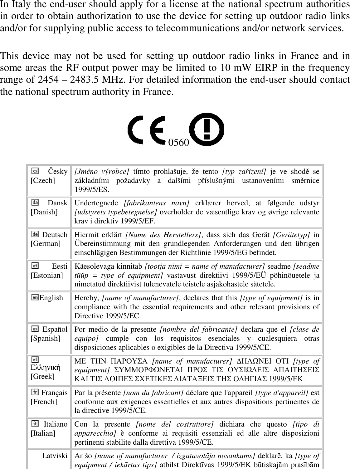 In Italy the end-user should apply for a license at the national spectrum authorities in order to obtain authorization to use the device for setting up outdoor radio links and/or for supplying public access to telecommunications and/or network services.  This device may not be used for setting  up outdoor radio links in France  and in some areas the RF output power may be limited to 10 mW EIRP in the frequency range of 2454 – 2483.5 MHz. For detailed information the end-user should contact the national spectrum authority in France.  0560   Česky [Czech]  [Jméno  výrobce]  tímto  prohlašuje,  že  tento  [typ  zařízení]  je  ve  shodě  se základními  požadavky  a  dalšími  příslušnými  ustanoveními  směrnice 1999/5/ES. Dansk [Danish]  Undertegnede  [fabrikantens  navn]  erklærer  herved,  at  følgende  udstyr [udstyrets typebetegnelse] overholder de væsentlige krav og øvrige relevante krav i direktiv 1999/5/EF. Deutsch [German]  Hiermit  erklärt  [Name  des  Herstellers],  dass  sich  das  Gerät  [Gerätetyp]  in Übereinstimmung  mit  den  grundlegenden  Anforderungen  und  den  übrigen einschlägigen Bestimmungen der Richtlinie 1999/5/EG befindet. Eesti [Estonian]  Käesolevaga kinnitab [tootja nimi = name of manufacturer] seadme [seadme tüüp  =  type  of  equipment]  vastavust  direktiivi  1999/5/EÜ  põhinõuetele  ja nimetatud direktiivist tulenevatele teistele asjakohastele sätetele. English  Hereby, [name of manufacturer], declares that this [type of equipment] is in compliance with  the essential requirements and  other relevant provisions of Directive 1999/5/EC. Español [Spanish]  Por  medio  de la  presente  [nombre  del  fabricante] declara  que  el  [clase  de equipo]  cumple  con  los  requisitos  esenciales  y  cualesquiera  otras disposiciones aplicables o exigibles de la Directiva 1999/5/CE. Ελληνική [Greek] ΜΕ ΤΗΝ ΠΑΡΟΥΣΑ  [name  of  manufacturer]  ∆ΗΛΩΝΕΙ ΟΤΙ  [type  of equipment]  ΣΥΜΜΟΡΦΩΝΕΤΑΙ ΠΡΟΣ ΤΙΣ ΟΥΣΙΩ∆ΕΙΣ ΑΠΑΙΤΗΣΕΙΣ ΚΑΙ ΤΙΣ ΛΟΙΠΕΣ ΣΧΕΤΙΚΕΣ ∆ΙΑΤΑΞΕΙΣ ΤΗΣ Ο∆ΗΓΙΑΣ 1999/5/ΕΚ. Français [French]  Par la présente [nom du fabricant] déclare que l&apos;appareil [type d&apos;appareil] est conforme aux exigences essentielles et aux autres dispositions pertinentes de la directive 1999/5/CE. Italiano [Italian]  Con  la  presente  [nome  del  costruttore]  dichiara  che  questo  [tipo  di apparecchio]  è  conforme  ai  requisiti  essenziali  ed  alle  altre  disposizioni pertinenti stabilite dalla direttiva 1999/5/CE. Latviski  Ar šo [name of manufacturer  / izgatavotāja nosaukums] deklarē, ka [type of equipment / iekārtas tips] atbilst Direktīvas 1999/5/EK būtiskajām prasībām 