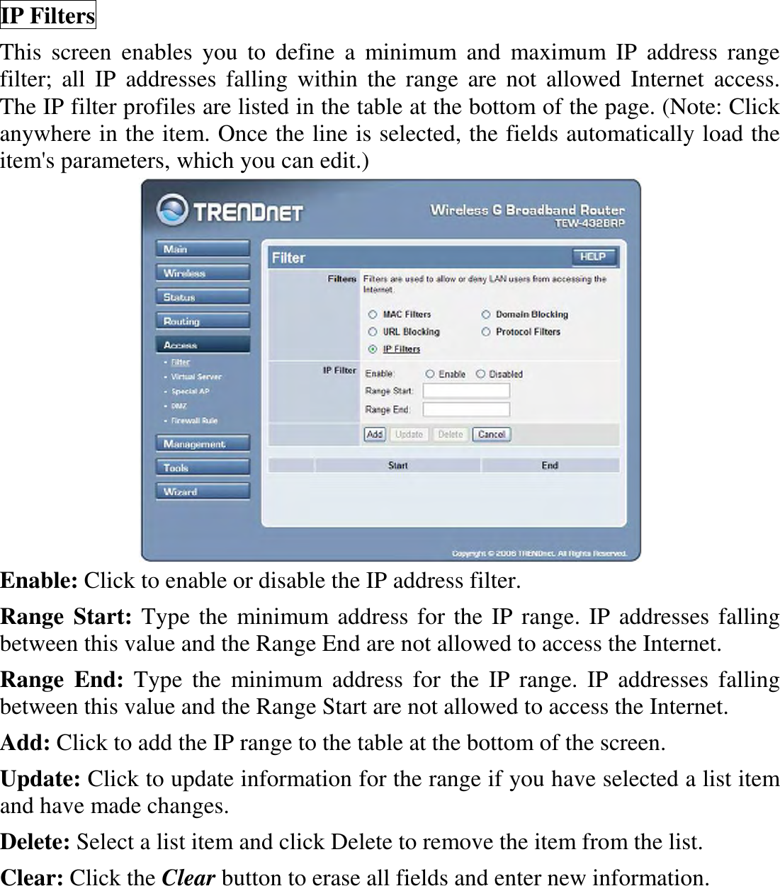 IP Filters This  screen  enables  you  to  define  a  minimum  and  maximum  IP  address  range filter;  all  IP  addresses  falling  within  the  range  are  not  allowed  Internet  access.  The IP filter profiles are listed in the table at the bottom of the page. (Note: Click anywhere in the item. Once the line is selected, the fields automatically load the item&apos;s parameters, which you can edit.)  Enable: Click to enable or disable the IP address filter. Range  Start: Type the minimum address for the IP range. IP addresses falling between this value and the Range End are not allowed to access the Internet. Range  End:  Type  the  minimum  address  for  the  IP  range.  IP  addresses  falling between this value and the Range Start are not allowed to access the Internet. Add: Click to add the IP range to the table at the bottom of the screen. Update: Click to update information for the range if you have selected a list item and have made changes. Delete: Select a list item and click Delete to remove the item from the list. Clear: Click the Clear button to erase all fields and enter new information. 