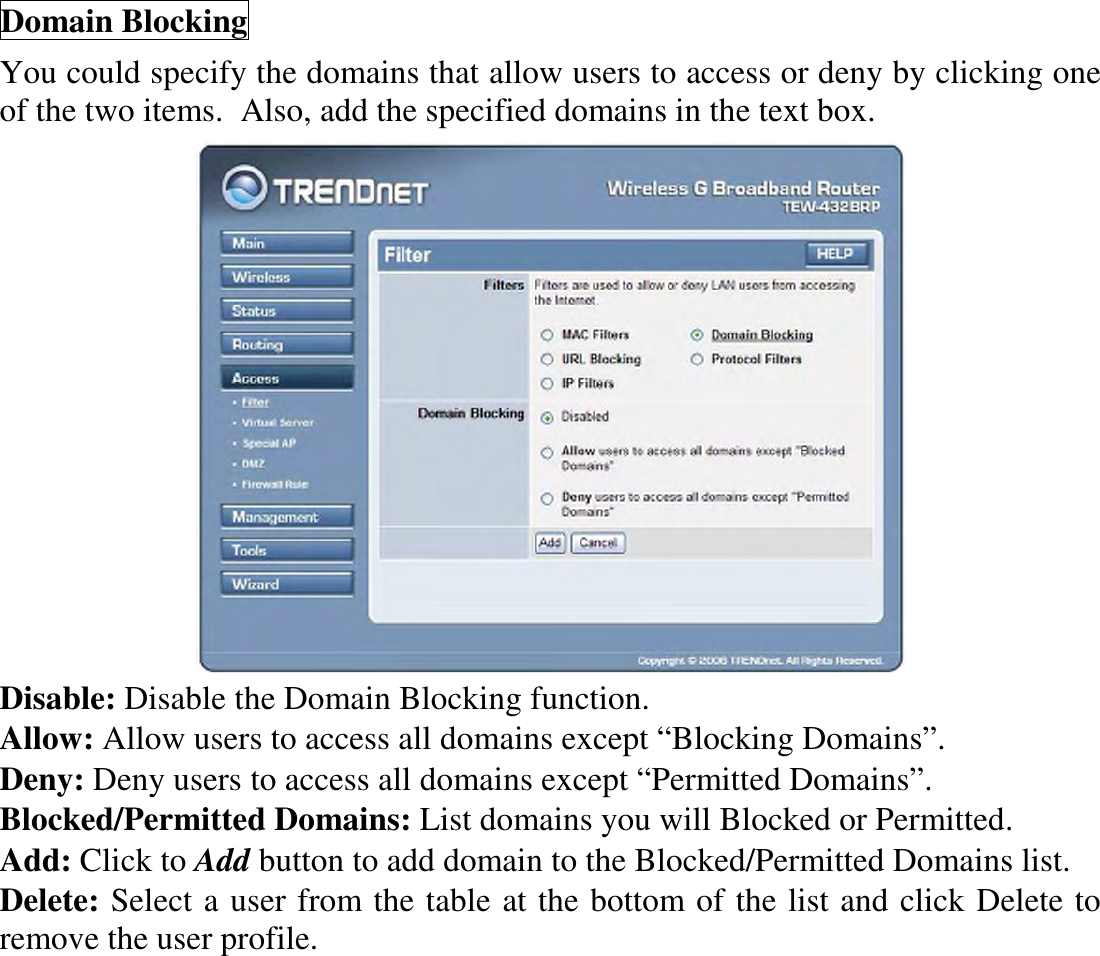 Domain Blocking You could specify the domains that allow users to access or deny by clicking one of the two items.  Also, add the specified domains in the text box.  Disable: Disable the Domain Blocking function. Allow: Allow users to access all domains except “Blocking Domains”. Deny: Deny users to access all domains except “Permitted Domains”. Blocked/Permitted Domains: List domains you will Blocked or Permitted. Add: Click to Add button to add domain to the Blocked/Permitted Domains list. Delete: Select a user from the table at the bottom of the list and click Delete to remove the user profile.  