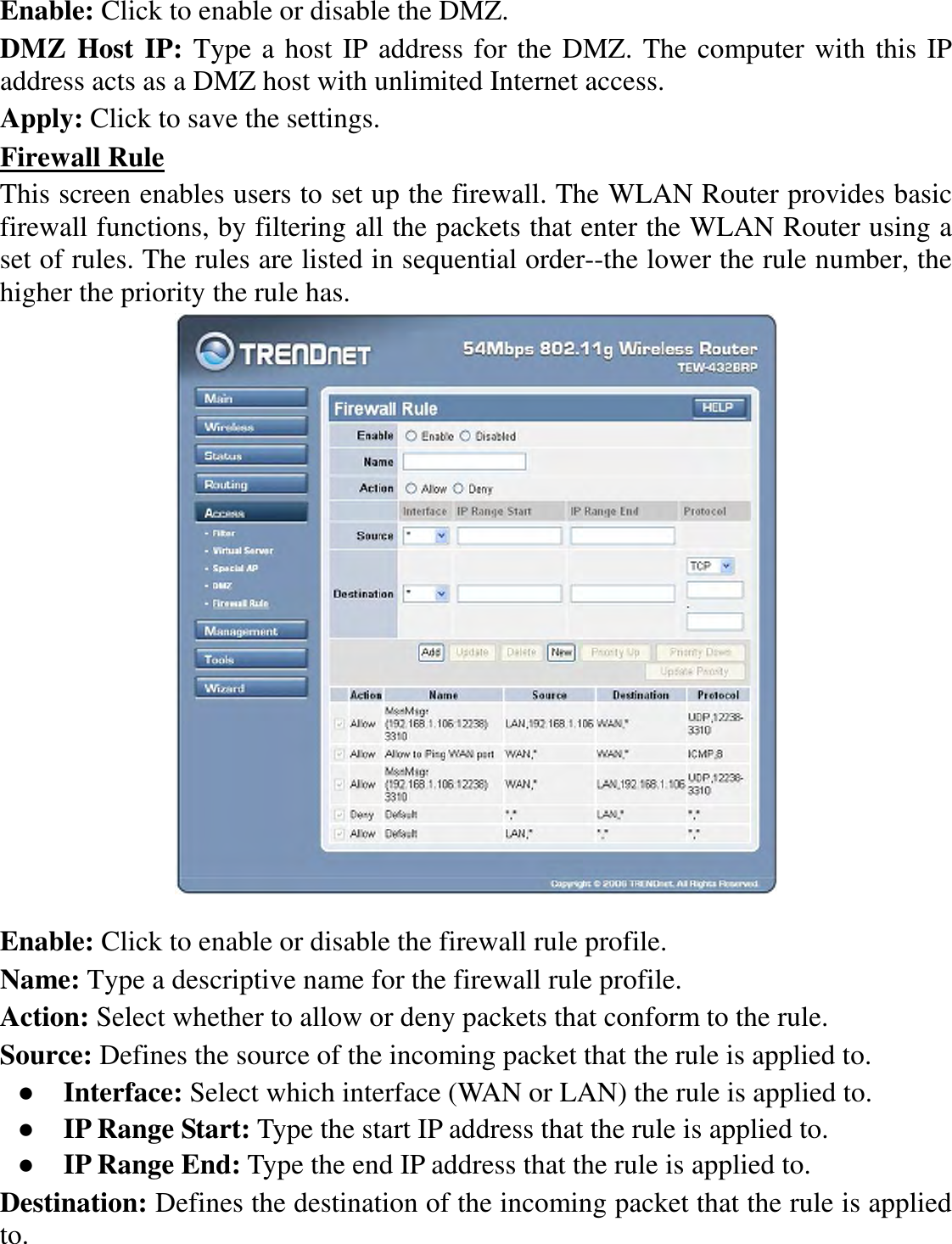 Enable: Click to enable or disable the DMZ. DMZ Host IP: Type a host IP address for the DMZ. The computer with this IP address acts as a DMZ host with unlimited Internet access. Apply: Click to save the settings. Firewall Rule This screen enables users to set up the firewall. The WLAN Router provides basic firewall functions, by filtering all the packets that enter the WLAN Router using a set of rules. The rules are listed in sequential order--the lower the rule number, the higher the priority the rule has.   Enable: Click to enable or disable the firewall rule profile. Name: Type a descriptive name for the firewall rule profile. Action: Select whether to allow or deny packets that conform to the rule. Source: Defines the source of the incoming packet that the rule is applied to. ●  Interface: Select which interface (WAN or LAN) the rule is applied to. ●  IP Range Start: Type the start IP address that the rule is applied to. ●  IP Range End: Type the end IP address that the rule is applied to. Destination: Defines the destination of the incoming packet that the rule is applied to. 