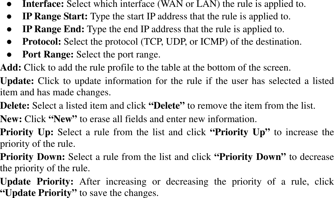 ●  Interface: Select which interface (WAN or LAN) the rule is applied to. ●  IP Range Start: Type the start IP address that the rule is applied to. ●  IP Range End: Type the end IP address that the rule is applied to. ●  Protocol: Select the protocol (TCP, UDP, or ICMP) of the destination. ●  Port Range: Select the port range. Add: Click to add the rule profile to the table at the bottom of the screen. Update: Click to update information for the rule if the user has selected a listed item and has made changes. Delete: Select a listed item and click “Delete” to remove the item from the list. New: Click “New” to erase all fields and enter new information. Priority  Up: Select a rule  from the list and click  “Priority  Up” to increase the priority of the rule. Priority Down: Select a rule from the list and click “Priority Down” to decrease the priority of the rule. Update  Priority:  After  increasing  or  decreasing  the  priority  of  a  rule,  click “Update Priority” to save the changes. 