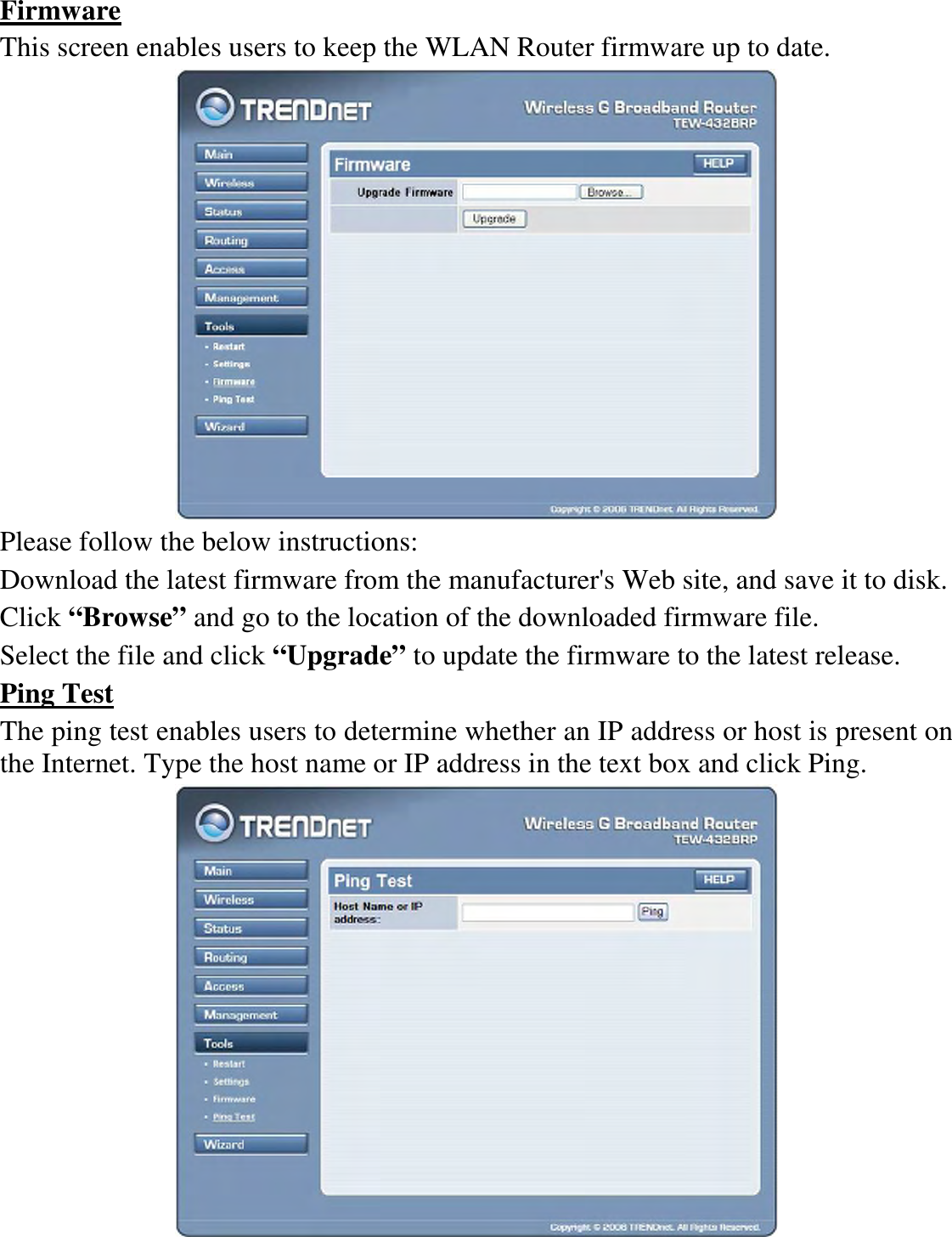 Firmware This screen enables users to keep the WLAN Router firmware up to date.  Please follow the below instructions: Download the latest firmware from the manufacturer&apos;s Web site, and save it to disk. Click “Browse” and go to the location of the downloaded firmware file. Select the file and click “Upgrade” to update the firmware to the latest release. Ping Test The ping test enables users to determine whether an IP address or host is present on the Internet. Type the host name or IP address in the text box and click Ping.  