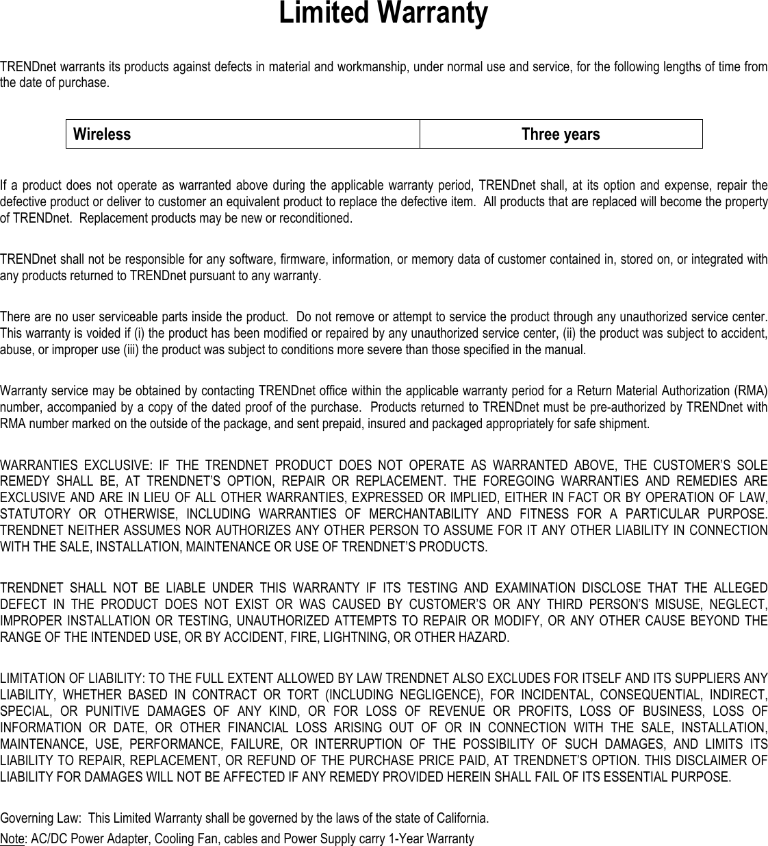 Limited Warranty  TRENDnet warrants its products against defects in material and workmanship, under normal use and service, for the following lengths of time from the date of purchase.    Wireless  Three years  If a  product  does not  operate  as warranted above  during  the  applicable  warranty  period, TRENDnet shall,  at  its option  and  expense, repair the defective product or deliver to customer an equivalent product to replace the defective item.  All products that are replaced will become the property of TRENDnet.  Replacement products may be new or reconditioned.  TRENDnet shall not be responsible for any software, firmware, information, or memory data of customer contained in, stored on, or integrated with any products returned to TRENDnet pursuant to any warranty.  There are no user serviceable parts inside the product.  Do not remove or attempt to service the product through any unauthorized service center.  This warranty is voided if (i) the product has been modified or repaired by any unauthorized service center, (ii) the product was subject to accident, abuse, or improper use (iii) the product was subject to conditions more severe than those specified in the manual.  Warranty service may be obtained by contacting TRENDnet office within the applicable warranty period for a Return Material Authorization (RMA) number, accompanied by a copy of the dated proof of the purchase.  Products returned to TRENDnet must be pre-authorized by TRENDnet with RMA number marked on the outside of the package, and sent prepaid, insured and packaged appropriately for safe shipment.    WARRANTIES  EXCLUSIVE:  IF  THE  TRENDNET  PRODUCT  DOES  NOT  OPERATE  AS  WARRANTED  ABOVE,  THE  CUSTOMER’S  SOLE REMEDY  SHALL  BE,  AT  TRENDNET’S  OPTION,  REPAIR  OR  REPLACEMENT.  THE  FOREGOING  WARRANTIES  AND  REMEDIES  ARE EXCLUSIVE AND ARE IN LIEU OF ALL OTHER WARRANTIES, EXPRESSED OR IMPLIED, EITHER IN FACT OR BY OPERATION OF LAW, STATUTORY  OR  OTHERWISE,  INCLUDING  WARRANTIES  OF  MERCHANTABILITY  AND  FITNESS  FOR  A  PARTICULAR  PURPOSE. TRENDNET NEITHER ASSUMES NOR AUTHORIZES ANY OTHER PERSON TO ASSUME FOR IT ANY OTHER LIABILITY IN CONNECTION WITH THE SALE, INSTALLATION, MAINTENANCE OR USE OF TRENDNET’S PRODUCTS.  TRENDNET  SHALL  NOT  BE  LIABLE  UNDER  THIS  WARRANTY  IF  ITS  TESTING  AND  EXAMINATION  DISCLOSE  THAT  THE  ALLEGED DEFECT  IN  THE  PRODUCT  DOES  NOT  EXIST  OR  WAS  CAUSED  BY  CUSTOMER’S  OR  ANY  THIRD  PERSON’S  MISUSE,  NEGLECT, IMPROPER  INSTALLATION  OR  TESTING,  UNAUTHORIZED  ATTEMPTS  TO  REPAIR OR  MODIFY,  OR  ANY  OTHER CAUSE  BEYOND  THE RANGE OF THE INTENDED USE, OR BY ACCIDENT, FIRE, LIGHTNING, OR OTHER HAZARD.  LIMITATION OF LIABILITY: TO THE FULL EXTENT ALLOWED BY LAW TRENDNET ALSO EXCLUDES FOR ITSELF AND ITS SUPPLIERS ANY LIABILITY,  WHETHER  BASED  IN  CONTRACT  OR  TORT  (INCLUDING  NEGLIGENCE),  FOR  INCIDENTAL,  CONSEQUENTIAL,  INDIRECT, SPECIAL,  OR  PUNITIVE  DAMAGES  OF  ANY  KIND,  OR  FOR  LOSS  OF  REVENUE  OR  PROFITS,  LOSS  OF  BUSINESS,  LOSS  OF INFORMATION  OR  DATE,  OR  OTHER  FINANCIAL  LOSS  ARISING  OUT  OF  OR  IN  CONNECTION  WITH  THE  SALE,  INSTALLATION, MAINTENANCE,  USE,  PERFORMANCE,  FAILURE,  OR  INTERRUPTION  OF  THE  POSSIBILITY  OF  SUCH  DAMAGES,  AND  LIMITS  ITS LIABILITY TO REPAIR, REPLACEMENT, OR REFUND OF THE PURCHASE PRICE PAID,  AT TRENDNET’S OPTION. THIS DISCLAIMER OF LIABILITY FOR DAMAGES WILL NOT BE AFFECTED IF ANY REMEDY PROVIDED HEREIN SHALL FAIL OF ITS ESSENTIAL PURPOSE.  Governing Law:  This Limited Warranty shall be governed by the laws of the state of California. Note: AC/DC Power Adapter, Cooling Fan, cables and Power Supply carry 1-Year Warranty 