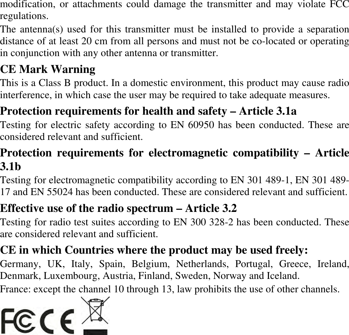 modification, or  attachments  could  damage  the  transmitter and  may  violate FCC regulations. The antenna(s) used for this transmitter must be installed to provide a separation distance of at least 20 cm from all persons and must not be co-located or operating in conjunction with any other antenna or transmitter. CE Mark Warning This is a Class B product. In a domestic environment, this product may cause radio interference, in which case the user may be required to take adequate measures. Protection requirements for health and safety – Article 3.1a Testing for electric safety according to EN 60950 has been conducted. These are considered relevant and sufficient. Protection  requirements  for  electromagnetic  compatibility  –  Article 3.1b Testing for electromagnetic compatibility according to EN 301 489-1, EN 301 489-17 and EN 55024 has been conducted. These are considered relevant and sufficient. Effective use of the radio spectrum – Article 3.2 Testing for radio test suites according to EN 300 328-2 has been conducted. These are considered relevant and sufficient. CE in which Countries where the product may be used freely: Germany,  UK,  Italy,  Spain,  Belgium,  Netherlands,  Portugal,  Greece,  Ireland, Denmark, Luxembourg, Austria, Finland, Sweden, Norway and Iceland. France: except the channel 10 through 13, law prohibits the use of other channels.     