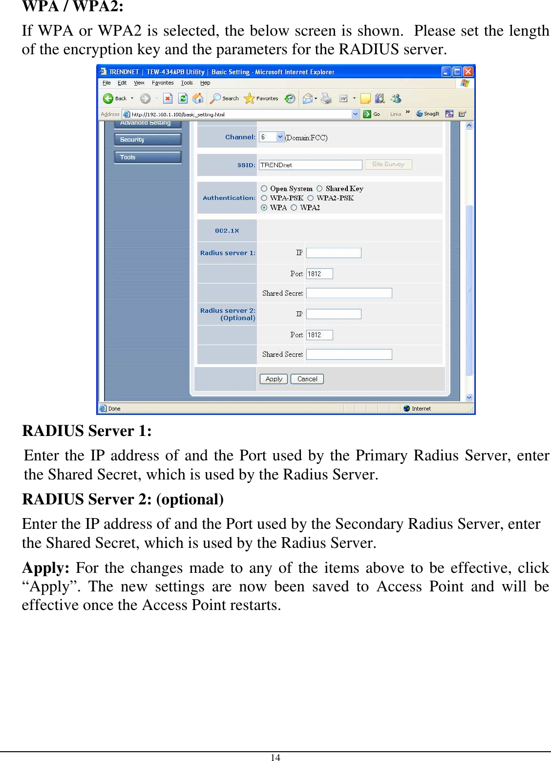 14 WPA / WPA2:  If WPA or WPA2 is selected, the below screen is shown.  Please set the length of the encryption key and the parameters for the RADIUS server.  RADIUS Server 1:  Enter the IP address of and the Port used by the Primary Radius Server, enter the Shared Secret, which is used by the Radius Server. RADIUS Server 2: (optional) Enter the IP address of and the Port used by the Secondary Radius Server, enter the Shared Secret, which is used by the Radius Server.  Apply: For the changes made to any of the items above to be effective, click “Apply”.  The  new  settings  are  now  been  saved  to  Access  Point  and  will  be effective once the Access Point restarts. 