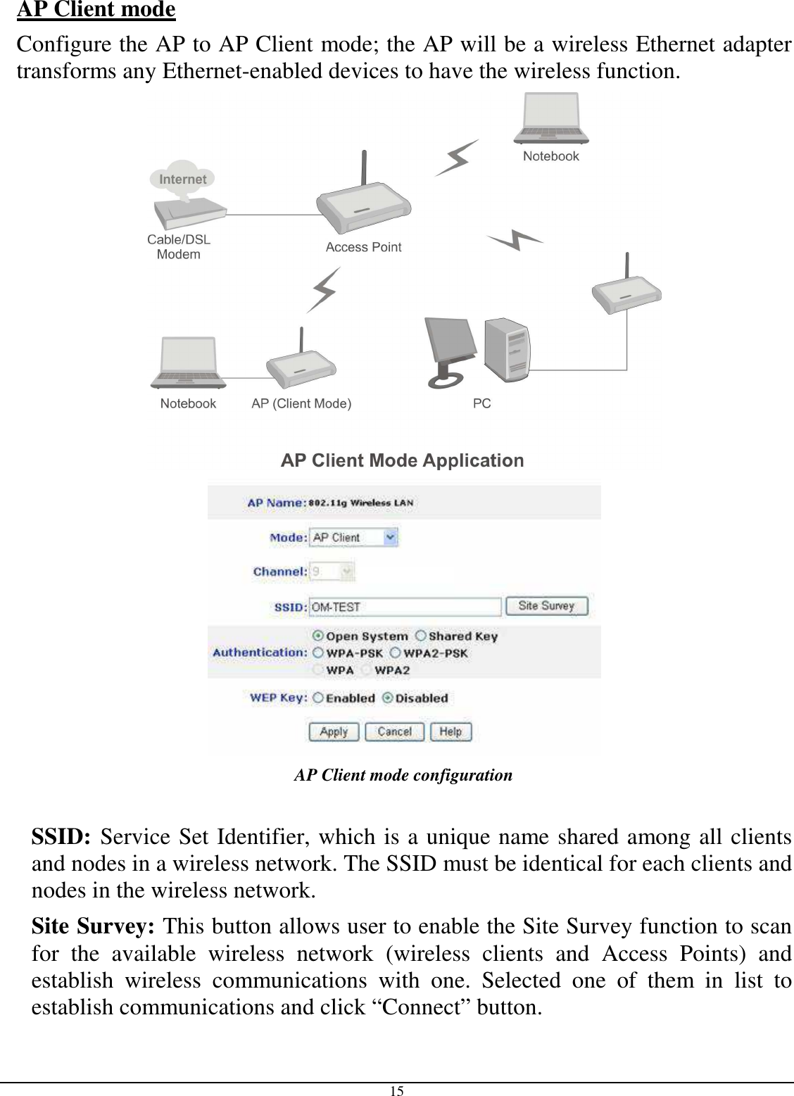  15 AP Client mode  Configure the AP to AP Client mode; the AP will be a wireless Ethernet adapter transforms any Ethernet-enabled devices to have the wireless function.   AP Client mode configuration  SSID: Service Set Identifier, which is a unique name shared among all clients and nodes in a wireless network. The SSID must be identical for each clients and nodes in the wireless network. Site Survey: This button allows user to enable the Site Survey function to scan for  the  available  wireless  network  (wireless  clients  and  Access  Points)  and establish  wireless  communications  with  one.  Selected  one  of  them  in  list  to establish communications and click “Connect” button. 