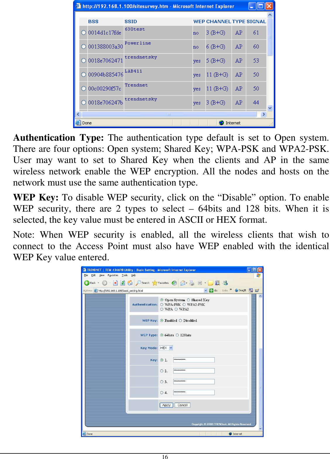  16  Authentication  Type:  The  authentication  type default  is  set  to  Open  system.  There are four options: Open system; Shared Key; WPA-PSK and WPA2-PSK. User  may  want  to  set  to  Shared  Key  when  the  clients  and  AP  in  the  same wireless  network  enable  the  WEP  encryption.  All  the  nodes  and  hosts  on  the network must use the same authentication type.   WEP Key: To disable WEP security, click on the “Disable” option. To enable WEP  security,  there  are  2  types  to  select  –  64bits  and  128  bits.  When  it  is selected, the key value must be entered in ASCII or HEX format. Note:  When  WEP  security  is  enabled,  all  the  wireless  clients  that  wish  to connect  to  the  Access  Point  must  also  have  WEP  enabled  with  the  identical WEP Key value entered.   