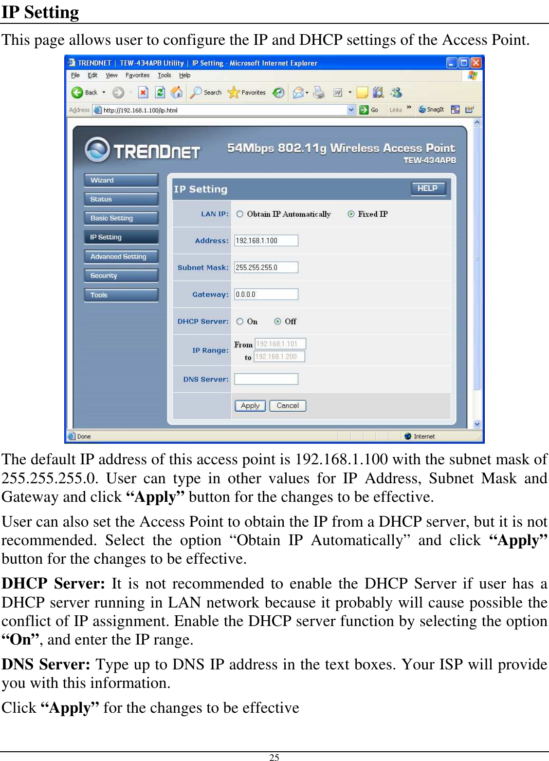  25 IP Setting This page allows user to configure the IP and DHCP settings of the Access Point.  The default IP address of this access point is 192.168.1.100 with the subnet mask of 255.255.255.0.  User  can  type  in  other  values  for  IP  Address,  Subnet  Mask  and Gateway and click “Apply” button for the changes to be effective.  User can also set the Access Point to obtain the IP from a DHCP server, but it is not recommended.  Select  the  option  “Obtain  IP  Automatically”  and  click  “Apply” button for the changes to be effective. DHCP  Server: It is  not recommended  to enable the DHCP  Server if user has  a DHCP server running in LAN network because it probably will cause possible the conflict of IP assignment. Enable the DHCP server function by selecting the option “On”, and enter the IP range. DNS Server: Type up to DNS IP address in the text boxes. Your ISP will provide you with this information. Click “Apply” for the changes to be effective 