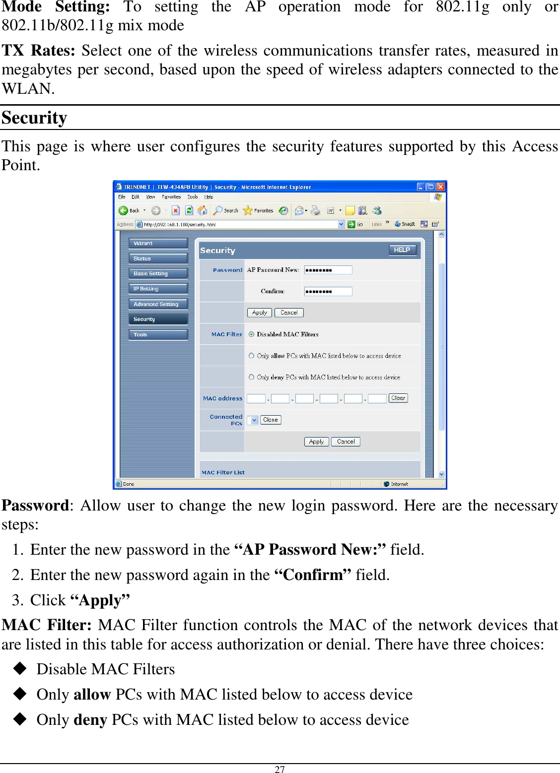  27 Mode  Setting:  To  setting  the  AP  operation  mode  for  802.11g  only  or 802.11b/802.11g mix mode TX Rates: Select one of the wireless communications transfer rates, measured in megabytes per second, based upon the speed of wireless adapters connected to the WLAN. Security This page is where user configures the security features supported by this Access Point.  Password: Allow user to change the new login password. Here are the necessary steps: 1. Enter the new password in the “AP Password New:” field. 2. Enter the new password again in the “Confirm” field. 3. Click “Apply” MAC Filter: MAC Filter function controls the MAC of the network devices that are listed in this table for access authorization or denial. There have three choices:  Disable MAC Filters  Only allow PCs with MAC listed below to access device  Only deny PCs with MAC listed below to access device 