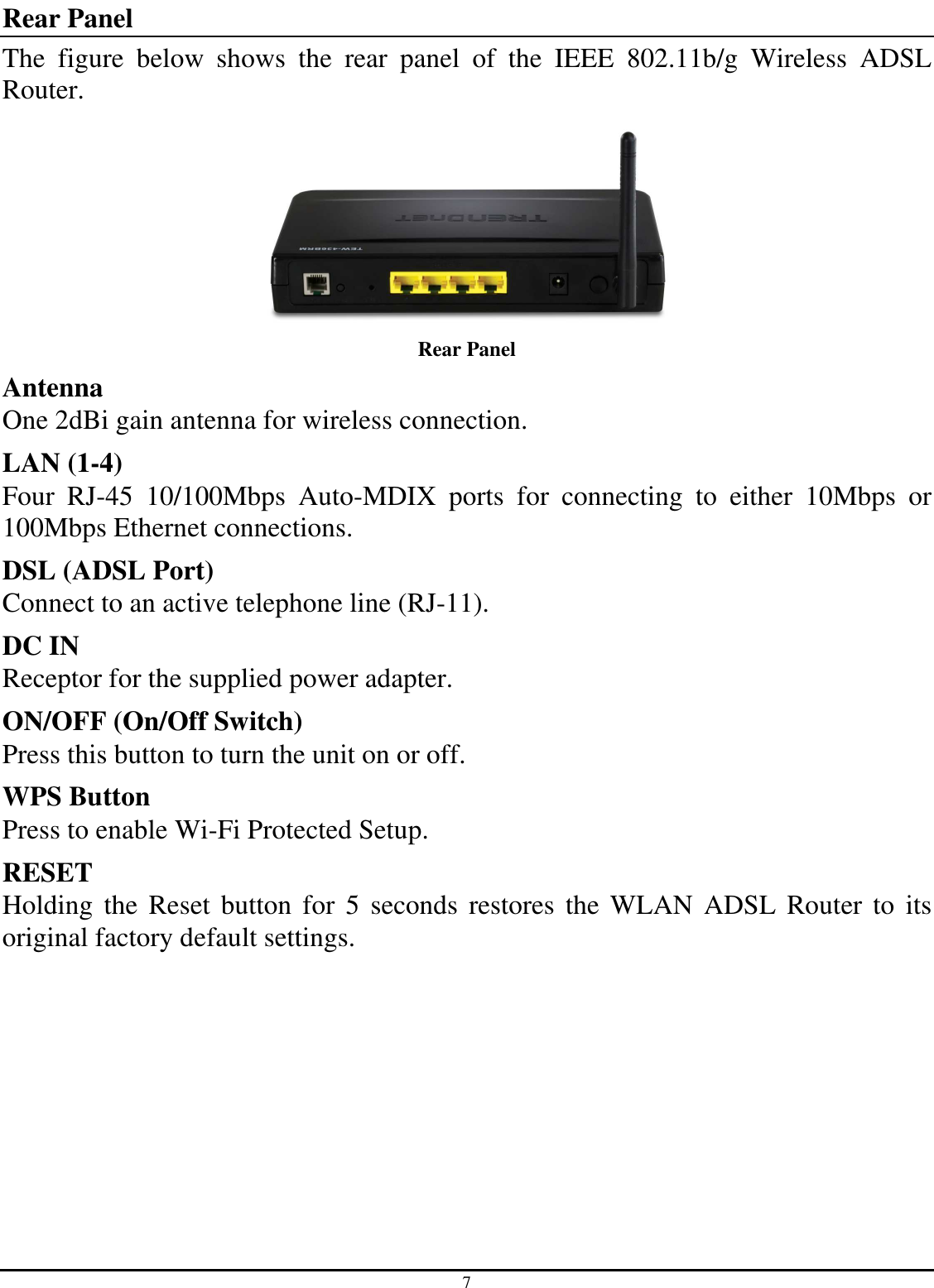 7 Rear Panel The  figure  below  shows  the  rear  panel  of  the  IEEE  802.11b/g  Wireless  ADSL Router.  Rear Panel Antenna One 2dBi gain antenna for wireless connection. LAN (1-4) Four  RJ-45  10/100Mbps  Auto-MDIX  ports  for  connecting  to  either  10Mbps  or 100Mbps Ethernet connections. DSL (ADSL Port) Connect to an active telephone line (RJ-11). DC IN Receptor for the supplied power adapter. ON/OFF (On/Off Switch) Press this button to turn the unit on or off. WPS Button Press to enable Wi-Fi Protected Setup. RESET Holding the  Reset button for  5 seconds  restores the  WLAN ADSL  Router  to its original factory default settings. 