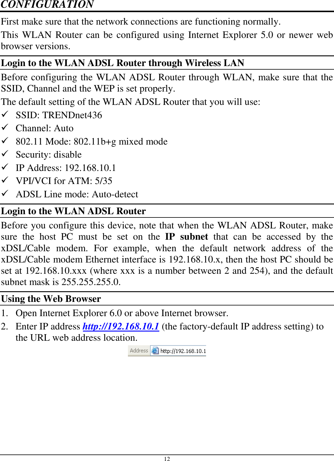 12 CONFIGURATION First make sure that the network connections are functioning normally.  This WLAN Router can be configured using Internet Explorer 5.0 or newer web browser versions. Login to the WLAN ADSL Router through Wireless LAN Before configuring the WLAN ADSL Router through WLAN, make sure that the SSID, Channel and the WEP is set properly. The default setting of the WLAN ADSL Router that you will use:  SSID: TRENDnet436  Channel: Auto  802.11 Mode: 802.11b+g mixed mode  Security: disable  IP Address: 192.168.10.1  VPI/VCI for ATM: 5/35  ADSL Line mode: Auto-detect Login to the WLAN ADSL Router Before you configure this device, note that when the WLAN ADSL Router, make sure  the  host  PC  must  be  set  on  the  IP  subnet  that  can  be  accessed  by  the xDSL/Cable  modem.  For  example,  when  the  default  network  address  of  the xDSL/Cable modem Ethernet interface is 192.168.10.x, then the host PC should be set at 192.168.10.xxx (where xxx is a number between 2 and 254), and the default subnet mask is 255.255.255.0. Using the Web Browser 1. Open Internet Explorer 6.0 or above Internet browser. 2. Enter IP address http://192.168.10.1 (the factory-default IP address setting) to the URL web address location.  