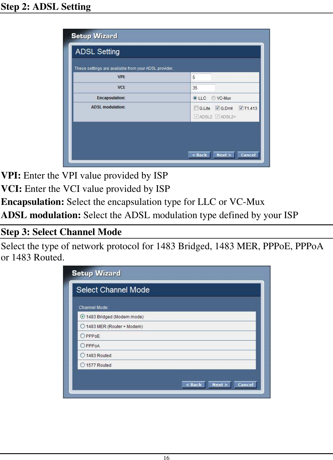 16 Step 2: ADSL Setting   VPI: Enter the VPI value provided by ISP VCI: Enter the VCI value provided by ISP Encapsulation: Select the encapsulation type for LLC or VC-Mux ADSL modulation: Select the ADSL modulation type defined by your ISP Step 3: Select Channel Mode Select the type of network protocol for 1483 Bridged, 1483 MER, PPPoE, PPPoA or 1483 Routed.   