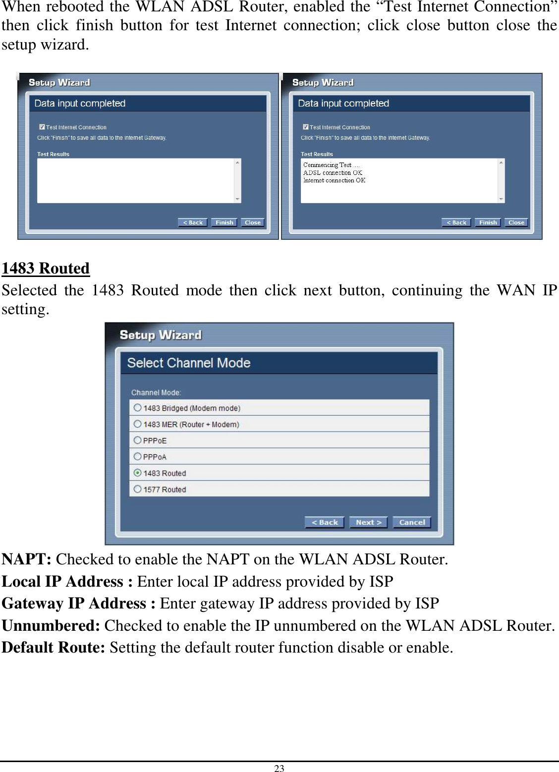 23 When rebooted the WLAN ADSL Router, enabled the “Test Internet Connection” then  click  finish  button  for  test  Internet  connection;  click  close  button  close  the setup wizard.    1483 Routed Selected  the  1483  Routed  mode  then  click  next  button,  continuing  the  WAN  IP setting.  NAPT: Checked to enable the NAPT on the WLAN ADSL Router. Local IP Address : Enter local IP address provided by ISP Gateway IP Address : Enter gateway IP address provided by ISP Unnumbered: Checked to enable the IP unnumbered on the WLAN ADSL Router. Default Route: Setting the default router function disable or enable.   