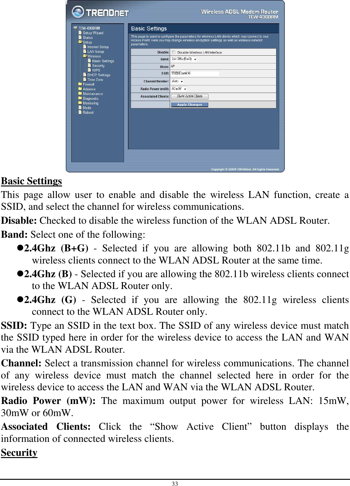 33  Basic Settings This  page  allow  user  to  enable  and  disable  the  wireless  LAN  function,  create  a SSID, and select the channel for wireless communications. Disable: Checked to disable the wireless function of the WLAN ADSL Router. Band: Select one of the following: 2.4Ghz  (B+G)  -  Selected  if  you  are  allowing  both  802.11b  and  802.11g wireless clients connect to the WLAN ADSL Router at the same time. 2.4Ghz (B) - Selected if you are allowing the 802.11b wireless clients connect to the WLAN ADSL Router only. 2.4Ghz  (G)  -  Selected  if  you  are  allowing  the  802.11g  wireless  clients connect to the WLAN ADSL Router only. SSID: Type an SSID in the text box. The SSID of any wireless device must match the SSID typed here in order for the wireless device to access the LAN and WAN via the WLAN ADSL Router. Channel: Select a transmission channel for wireless communications. The channel of  any  wireless  device  must  match  the  channel  selected  here  in  order  for  the wireless device to access the LAN and WAN via the WLAN ADSL Router. Radio  Power  (mW):  The  maximum  output  power  for  wireless  LAN:  15mW, 30mW or 60mW. Associated  Clients:  Click  the  “Show  Active  Client”  button  displays  the information of connected wireless clients. Security  