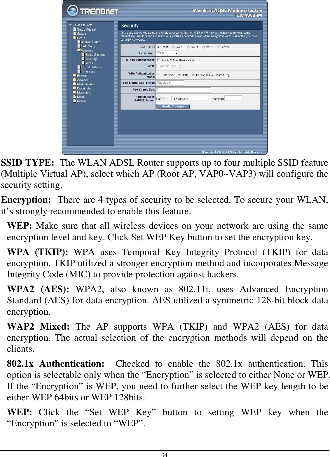 34  SSID TYPE:  The WLAN ADSL Router supports up to four multiple SSID feature (Multiple Virtual AP), select which AP (Root AP, VAP0~VAP3) will configure the security setting. Encryption:  There are 4 types of security to be selected. To secure your WLAN, it’s strongly recommended to enable this feature. WEP: Make sure that all wireless devices on your network are using the same encryption level and key. Click Set WEP Key button to set the encryption key. WPA  (TKIP):  WPA  uses  Temporal  Key  Integrity  Protocol  (TKIP)  for  data encryption. TKIP utilized a stronger encryption method and incorporates Message Integrity Code (MIC) to provide protection against hackers. WPA2  (AES):  WPA2,  also  known  as  802.11i,  uses  Advanced  Encryption Standard (AES) for data encryption. AES utilized a symmetric 128-bit block data encryption. WAP2  Mixed:  The  AP  supports  WPA  (TKIP)  and  WPA2  (AES)  for  data encryption.  The  actual  selection  of  the  encryption  methods  will  depend  on  the clients. 802.1x  Authentication:    Checked  to  enable  the  802.1x  authentication.  This option is selectable only when the “Encryption” is selected to either None or WEP. If the “Encryption” is WEP, you need to further select the WEP key length to be either WEP 64bits or WEP 128bits. WEP:  Click  the  “Set  WEP  Key”  button  to  setting  WEP  key  when  the “Encryption” is selected to “WEP”. 