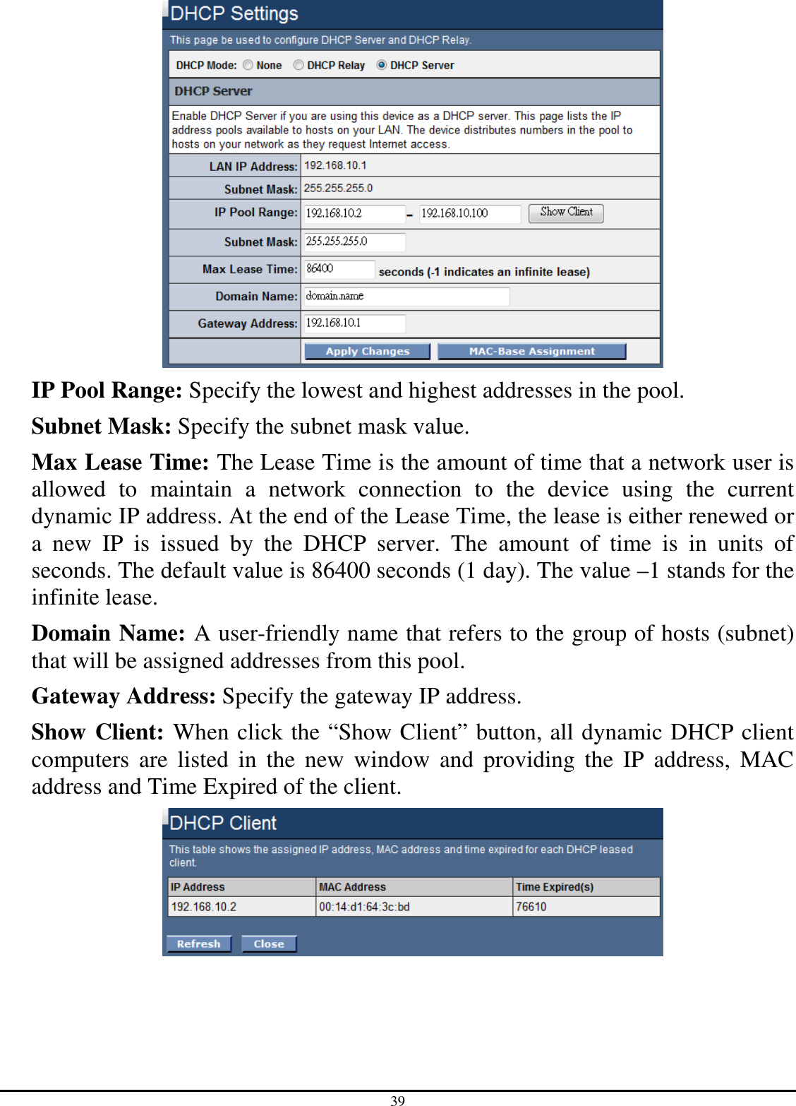 39  IP Pool Range: Specify the lowest and highest addresses in the pool. Subnet Mask: Specify the subnet mask value. Max Lease Time: The Lease Time is the amount of time that a network user is allowed  to  maintain  a  network  connection  to  the  device  using  the  current dynamic IP address. At the end of the Lease Time, the lease is either renewed or a  new  IP  is  issued  by  the  DHCP  server.  The  amount  of  time  is  in  units  of seconds. The default value is 86400 seconds (1 day). The value –1 stands for the infinite lease. Domain Name: A user-friendly name that refers to the group of hosts (subnet) that will be assigned addresses from this pool. Gateway Address: Specify the gateway IP address. Show Client: When click the “Show Client” button, all dynamic DHCP client computers  are  listed  in  the  new  window  and  providing  the  IP  address,  MAC address and Time Expired of the client.  