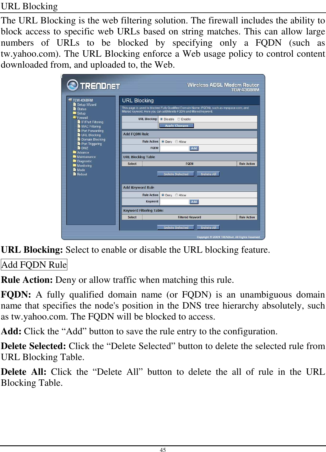 45 URL Blocking The URL Blocking is the web filtering solution. The firewall includes the ability to block access to specific web URLs based on string matches. This can allow large numbers  of  URLs  to  be  blocked  by  specifying  only  a  FQDN  (such  as tw.yahoo.com). The URL Blocking enforce a Web usage policy to control content downloaded from, and uploaded to, the Web.  URL Blocking: Select to enable or disable the URL blocking feature. Add FQDN Rule Rule Action: Deny or allow traffic when matching this rule. FQDN:  A  fully  qualified  domain  name  (or  FQDN)  is  an  unambiguous  domain name that specifies the node&apos;s position in the DNS tree hierarchy absolutely, such as tw.yahoo.com. The FQDN will be blocked to access. Add: Click the “Add” button to save the rule entry to the configuration. Delete Selected: Click the “Delete Selected” button to delete the selected rule from URL Blocking Table. Delete  All:  Click  the  “Delete  All”  button  to  delete  the  all  of  rule  in  the  URL Blocking Table. 