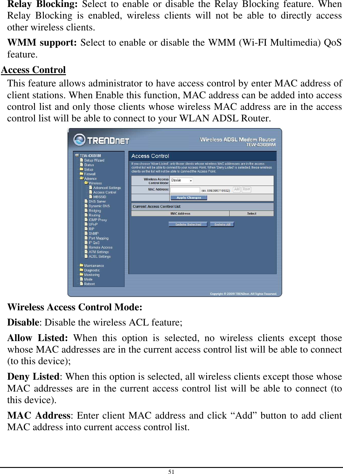 51 Relay  Blocking:  Select to  enable or  disable the  Relay Blocking feature.  When Relay  Blocking  is  enabled,  wireless  clients  will  not  be  able  to  directly  access other wireless clients. WMM support: Select to enable or disable the WMM (Wi-FI Multimedia) QoS feature. Access Control This feature allows administrator to have access control by enter MAC address of client stations. When Enable this function, MAC address can be added into access control list and only those clients whose wireless MAC address are in the access control list will be able to connect to your WLAN ADSL Router.  Wireless Access Control Mode:  Disable: Disable the wireless ACL feature;  Allow  Listed:  When  this  option  is  selected,  no  wireless  clients  except  those whose MAC addresses are in the current access control list will be able to connect (to this device);  Deny Listed: When this option is selected, all wireless clients except those whose MAC addresses are in the current access control list will be able to connect (to this device). MAC Address: Enter client MAC address and click “Add” button to add client MAC address into current access control list. 