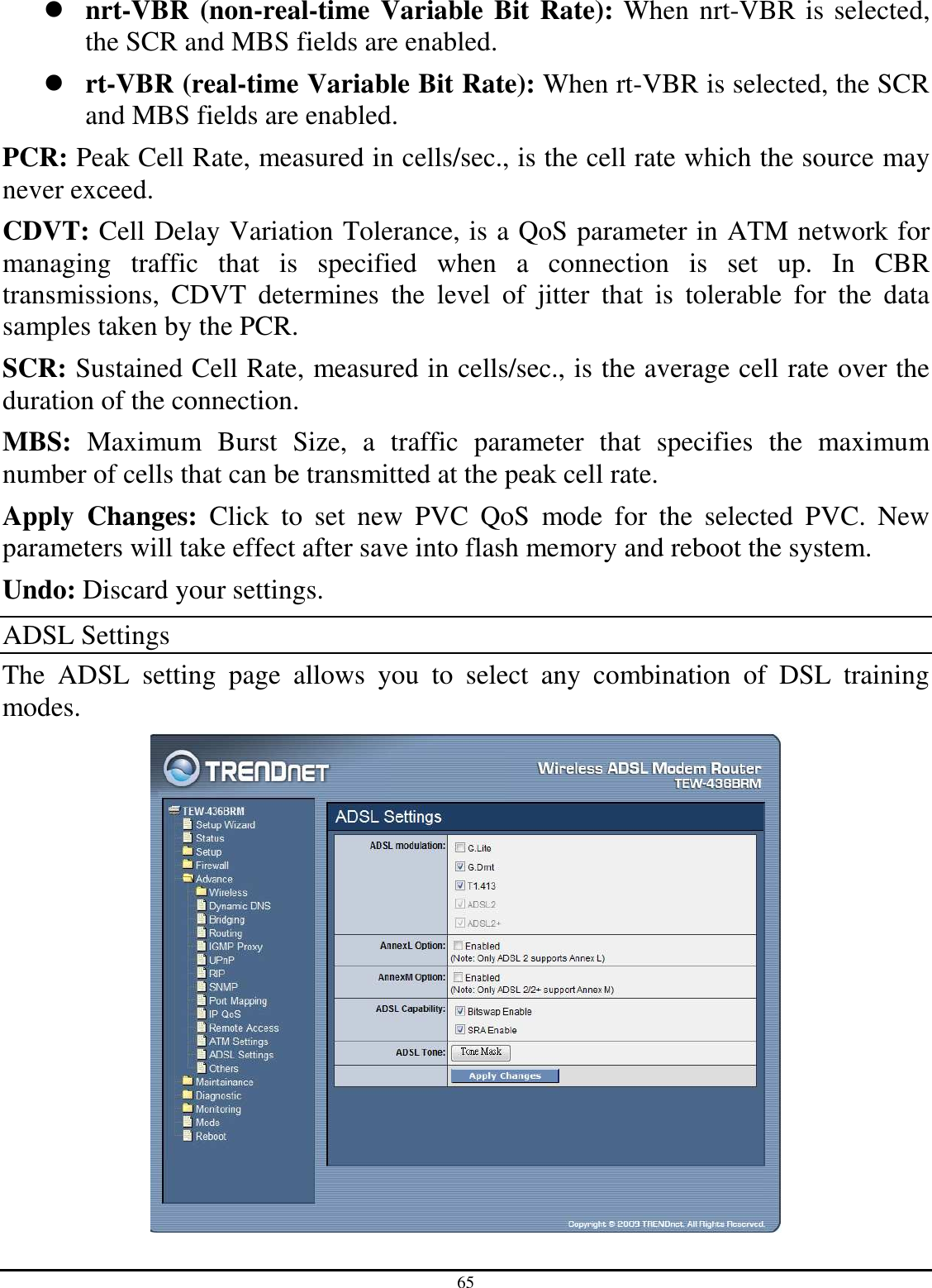 65  nrt-VBR (non-real-time Variable  Bit Rate): When nrt-VBR is selected, the SCR and MBS fields are enabled.  rt-VBR (real-time Variable Bit Rate): When rt-VBR is selected, the SCR and MBS fields are enabled. PCR: Peak Cell Rate, measured in cells/sec., is the cell rate which the source may never exceed. CDVT: Cell Delay Variation Tolerance, is a QoS parameter in ATM network for managing  traffic  that  is  specified  when  a  connection  is  set  up.  In  CBR transmissions,  CDVT  determines  the  level  of  jitter  that  is  tolerable  for  the  data samples taken by the PCR. SCR: Sustained Cell Rate, measured in cells/sec., is the average cell rate over the duration of the connection. MBS:  Maximum  Burst  Size,  a  traffic  parameter  that  specifies  the  maximum number of cells that can be transmitted at the peak cell rate. Apply  Changes:  Click  to  set  new  PVC  QoS  mode  for  the  selected  PVC.  New parameters will take effect after save into flash memory and reboot the system. Undo: Discard your settings. ADSL Settings The  ADSL  setting  page  allows  you  to  select  any  combination  of  DSL  training modes.  