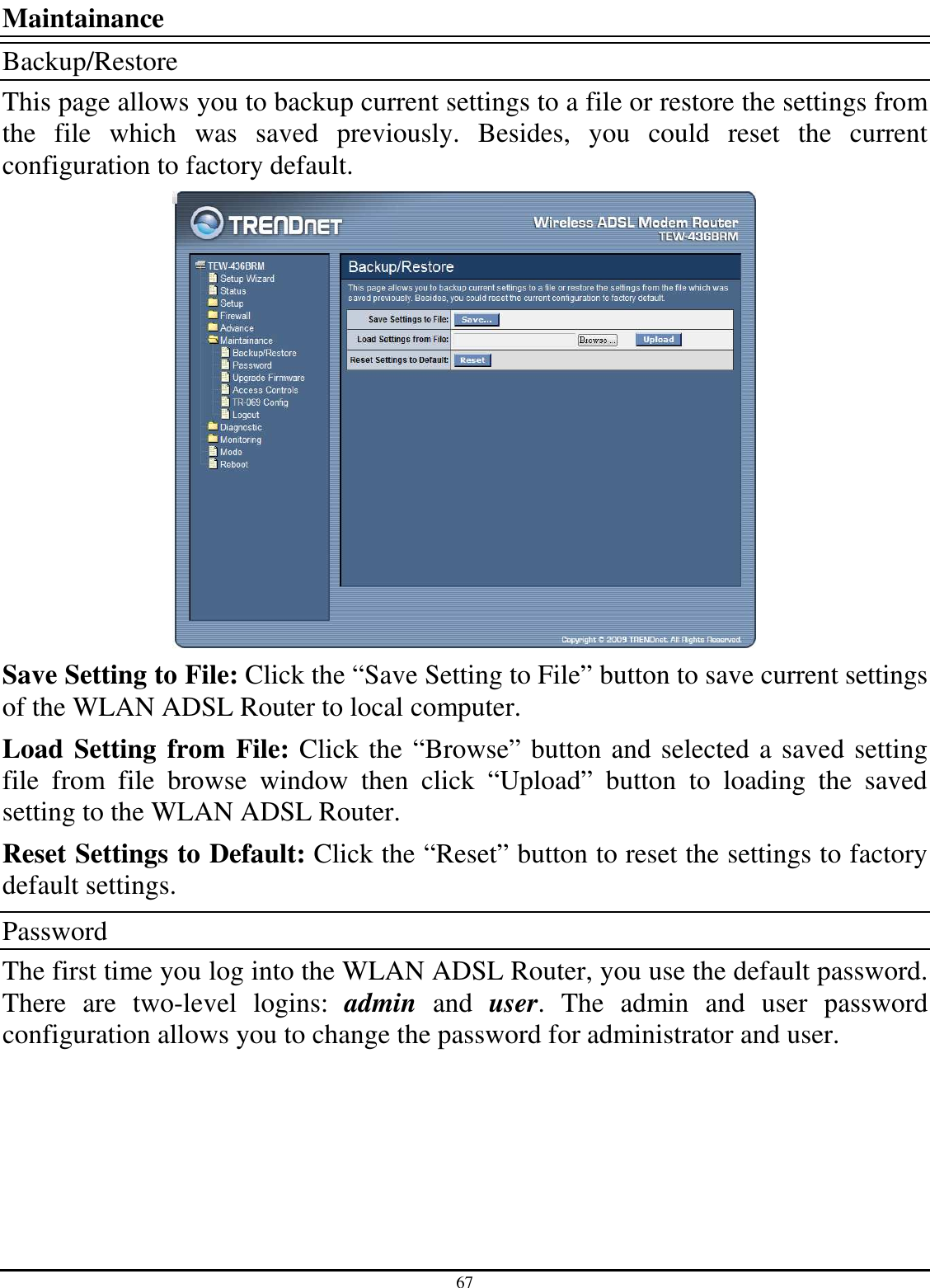 67 Maintainance Backup/Restore This page allows you to backup current settings to a file or restore the settings from the  file  which  was  saved  previously.  Besides,  you  could  reset  the  current configuration to factory default.  Save Setting to File: Click the “Save Setting to File” button to save current settings of the WLAN ADSL Router to local computer. Load Setting from File: Click the “Browse” button and selected a saved setting file  from  file  browse  window  then  click  “Upload”  button  to  loading  the  saved setting to the WLAN ADSL Router. Reset Settings to Default: Click the “Reset” button to reset the settings to factory default settings. Password The first time you log into the WLAN ADSL Router, you use the default password. There  are  two-level  logins:  admin  and  user.  The  admin  and  user  password configuration allows you to change the password for administrator and user. 