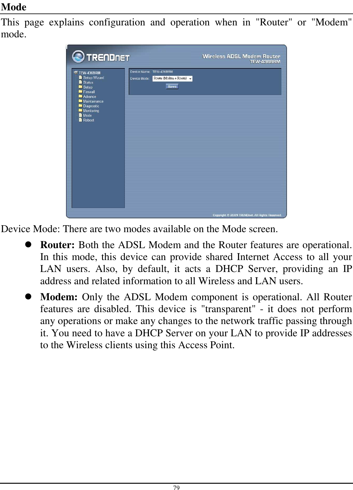 79 Mode This  page  explains  configuration  and  operation  when  in  &quot;Router&quot;  or  &quot;Modem&quot; mode.  Device Mode: There are two modes available on the Mode screen.  Router: Both the ADSL Modem and the Router features are operational. In this mode, this device can provide shared Internet Access to all your LAN  users.  Also,  by  default,  it  acts  a  DHCP  Server,  providing  an  IP address and related information to all Wireless and LAN users.  Modem:  Only the ADSL Modem component is operational. All Router features  are disabled.  This device  is  &quot;transparent&quot;  -  it  does not perform any operations or make any changes to the network traffic passing through it. You need to have a DHCP Server on your LAN to provide IP addresses to the Wireless clients using this Access Point. 