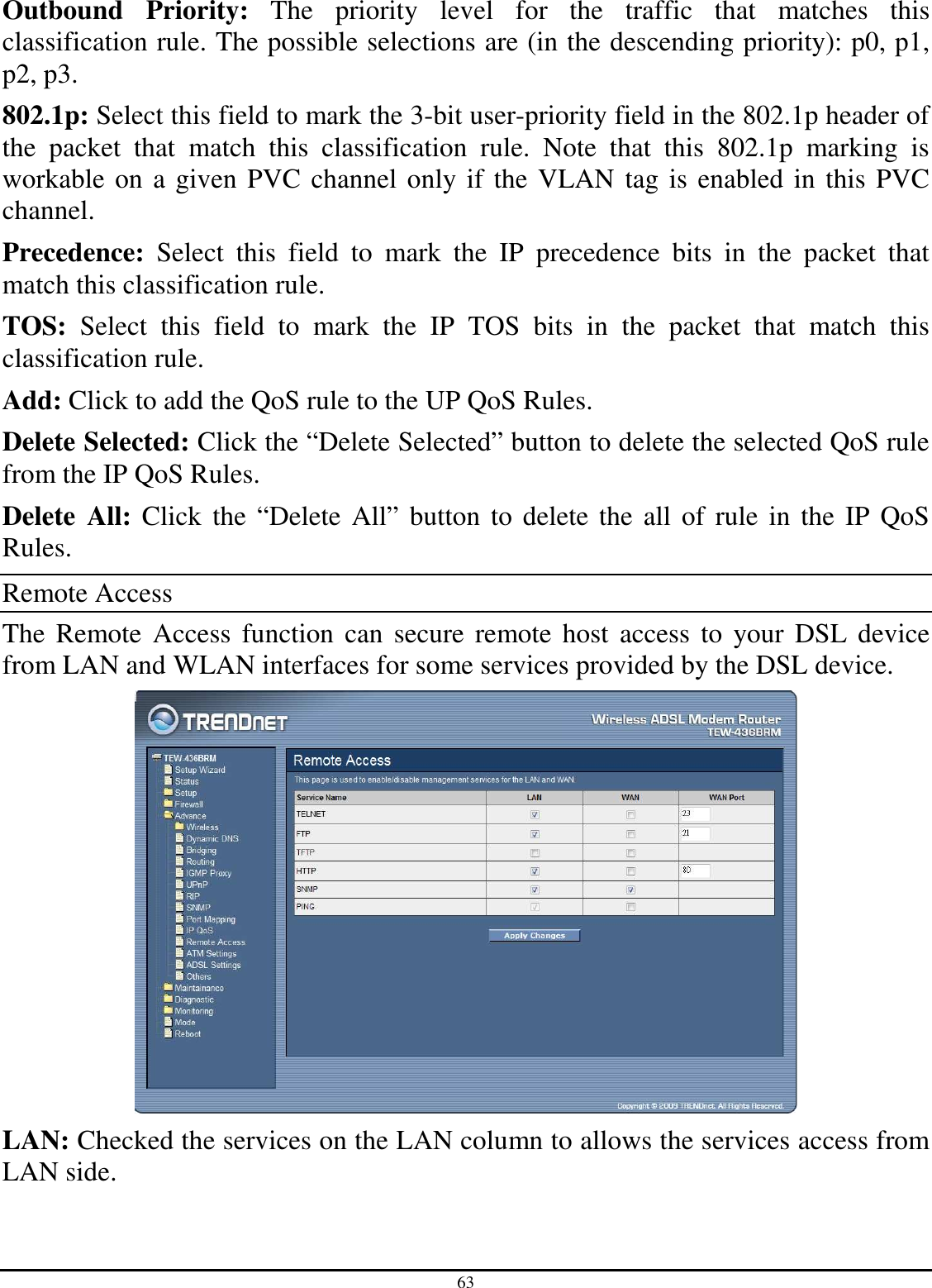 63 Outbound  Priority:  The  priority  level  for  the  traffic  that  matches  this classification rule. The possible selections are (in the descending priority): p0, p1, p2, p3. 802.1p: Select this field to mark the 3-bit user-priority field in the 802.1p header of the  packet  that  match  this  classification  rule.  Note  that  this  802.1p  marking  is workable on a given PVC channel only if the VLAN tag is enabled in this PVC channel. Precedence:  Select  this  field  to  mark  the  IP  precedence  bits  in  the  packet  that match this classification rule. TOS:  Select  this  field  to  mark  the  IP  TOS  bits  in  the  packet  that  match  this classification rule. Add: Click to add the QoS rule to the UP QoS Rules. Delete Selected: Click the “Delete Selected” button to delete the selected QoS rule from the IP QoS Rules. Delete  All: Click the “Delete All” button to delete the all of rule in the IP QoS Rules. Remote Access The  Remote Access function  can  secure  remote host  access to  your  DSL device from LAN and WLAN interfaces for some services provided by the DSL device.  LAN: Checked the services on the LAN column to allows the services access from LAN side. 