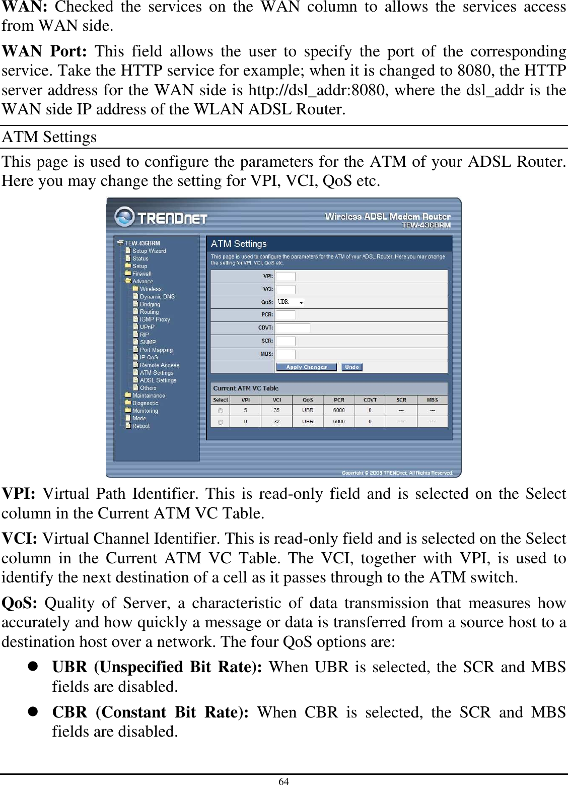 64 WAN:  Checked  the  services  on  the  WAN  column  to  allows  the  services  access from WAN side. WAN  Port:  This  field  allows  the  user  to  specify  the  port  of  the  corresponding service. Take the HTTP service for example; when it is changed to 8080, the HTTP server address for the WAN side is http://dsl_addr:8080, where the dsl_addr is the WAN side IP address of the WLAN ADSL Router. ATM Settings This page is used to configure the parameters for the ATM of your ADSL Router. Here you may change the setting for VPI, VCI, QoS etc.  VPI: Virtual Path Identifier. This is read-only field and is selected on the Select column in the Current ATM VC Table. VCI: Virtual Channel Identifier. This is read-only field and is selected on the Select column  in  the  Current  ATM  VC  Table.  The  VCI,  together  with  VPI,  is  used  to identify the next destination of a cell as it passes through to the ATM switch. QoS:  Quality  of  Server,  a  characteristic  of  data  transmission  that  measures  how accurately and how quickly a message or data is transferred from a source host to a destination host over a network. The four QoS options are:   UBR (Unspecified Bit Rate): When UBR is selected, the SCR and MBS fields are disabled.  CBR  (Constant  Bit  Rate):  When  CBR  is  selected,  the  SCR  and  MBS fields are disabled. 