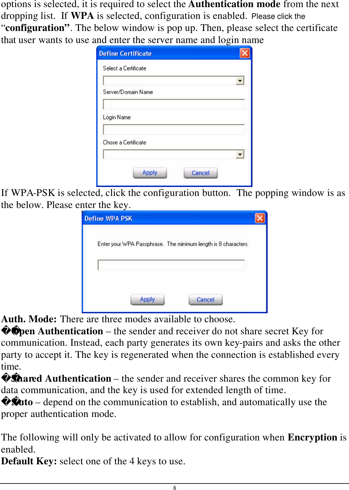 8 options is selected, it is required to select the Authentication mode from the next dropping list.  If WPA is selected, configuration is enabled.  Please click the “configuration”. The below window is pop up. Then, please select the certificate that user wants to use and enter the server name and login name  If WPA-PSK is selected, click the configuration button.  The popping window is as the below. Please enter the key.  Auth. Mode: There are three modes available to choose. ??Open Authentication – the sender and receiver do not share secret Key for communication. Instead, each party generates its own key-pairs and asks the other party to accept it. The key is regenerated when the connection is established every time. ??Shared Authentication – the sender and receiver shares the common key for data communication, and the key is used for extended length of time. ??Auto – depend on the communication to establish, and automatically use the proper authentication mode.  The following will only be activated to allow for configuration when Encryption is enabled. Default Key: select one of the 4 keys to use. 