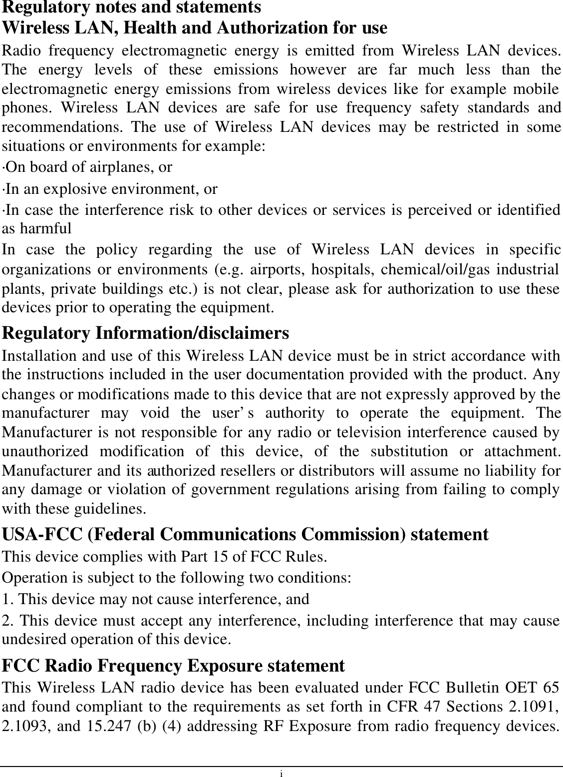 i Regulatory notes and statements Wireless LAN, Health and Authorization for use Radio frequency electromagnetic energy is emitted from Wireless LAN devices. The energy levels of these emissions however are far much less than the electromagnetic energy emissions from wireless devices like for example mobile phones. Wireless LAN devices are safe for use frequency safety standards and recommendations. The use of Wireless LAN devices may be restricted in some situations or environments for example: ·On board of airplanes, or ·In an explosive environment, or ·In case the interference risk to other devices or services is perceived or identified as harmful In case the policy regarding the use of Wireless LAN devices in specific organizations or environments (e.g. airports, hospitals, chemical/oil/gas industrial plants, private buildings etc.) is not clear, please ask for authorization to use these devices prior to operating the equipment. Regulatory Information/disclaimers Installation and use of this Wireless LAN device must be in strict accordance with the instructions included in the user documentation provided with the product. Any changes or modifications made to this device that are not expressly approved by the manufacturer may void the user’s authority to operate the equipment. The Manufacturer is not responsible for any radio or television interference caused by unauthorized modification of this device, of the substitution or attachment. Manufacturer and its authorized resellers or distributors will assume no liability for any damage or violation of government regulations arising from failing to comply with these guidelines. USA-FCC (Federal Communications Commission) statement This device complies with Part 15 of FCC Rules. Operation is subject to the following two conditions: 1. This device may not cause interference, and 2. This device must accept any interference, including interference that may cause undesired operation of this device. FCC Radio Frequency Exposure statement This Wireless LAN radio device has been evaluated under FCC Bulletin OET 65 and found compliant to the requirements as set forth in CFR 47 Sections 2.1091, 2.1093, and 15.247 (b) (4) addressing RF Exposure from radio frequency devices. 