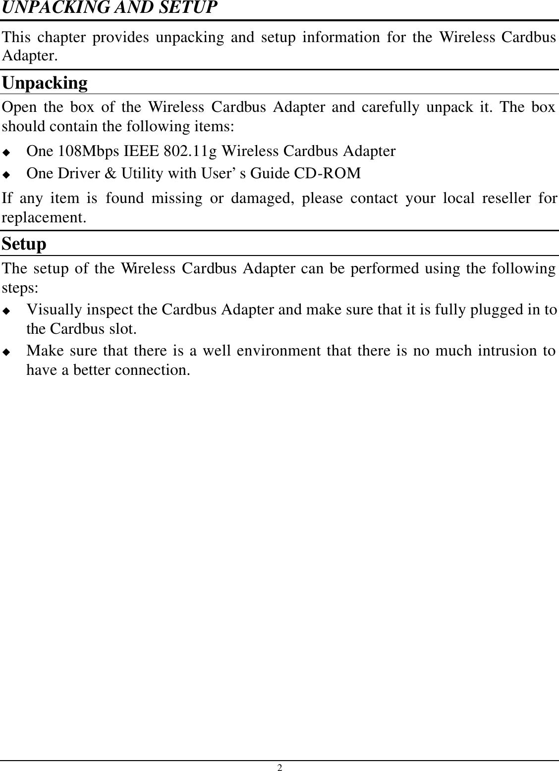 2 UNPACKING AND SETUP This chapter provides unpacking and setup information for the Wireless Cardbus Adapter. Unpacking Open the box of the Wireless Cardbus Adapter and carefully unpack it. The box should contain the following items: u One 108Mbps IEEE 802.11g Wireless Cardbus Adapter u One Driver &amp; Utility with User’s Guide CD-ROM If any item is found missing or damaged, please contact your local reseller for replacement. Setup The setup of the Wireless Cardbus Adapter can be performed using the following steps: u Visually inspect the Cardbus Adapter and make sure that it is fully plugged in to the Cardbus slot. u Make sure that there is a well environment that there is no much intrusion to have a better connection. 