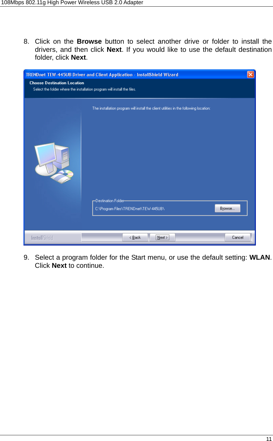 108Mbps 802.11g High Power Wireless USB 2.0 Adapter       11    8.  Click on the Browse button to select another drive or folder to install the drivers, and then click Next. If you would like to use the default destination folder, click Next.      9.  Select a program folder for the Start menu, or use the default setting: WLAN.  Click Next to continue.   