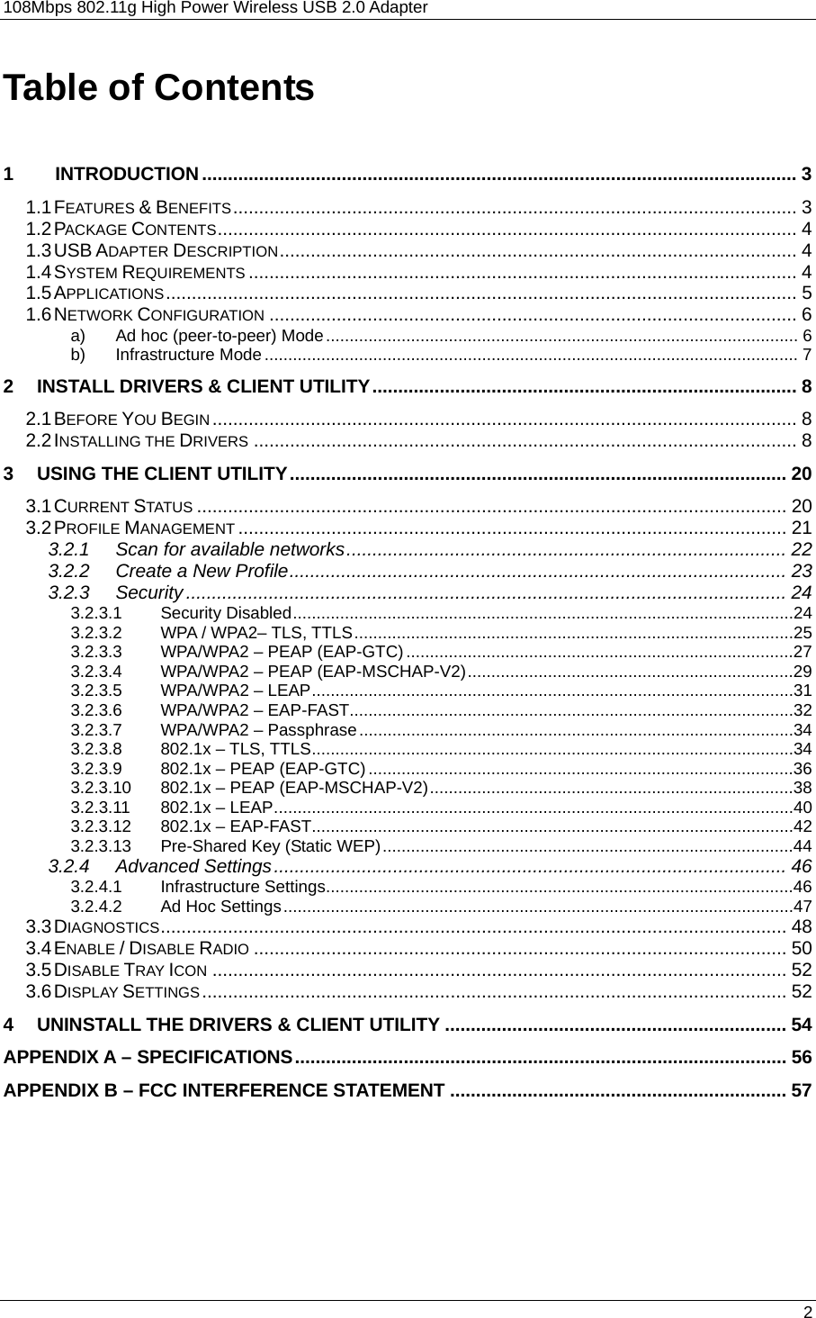 108Mbps 802.11g High Power Wireless USB 2.0 Adapter       2  Table of Contents  1        INTRODUCTION................................................................................................................... 3 1.1 FEATURES &amp; BENEFITS............................................................................................................. 3 1.2 PACKAGE CONTENTS................................................................................................................ 4 1.3 USB ADAPTER DESCRIPTION.................................................................................................... 4 1.4 SYSTEM REQUIREMENTS .......................................................................................................... 4 1.5 APPLICATIONS.......................................................................................................................... 5 1.6 NETWORK CONFIGURATION ...................................................................................................... 6 a) Ad hoc (peer-to-peer) Mode.................................................................................................... 6 b) Infrastructure Mode................................................................................................................. 7 2 INSTALL DRIVERS &amp; CLIENT UTILITY.................................................................................. 8 2.1 BEFORE YOU BEGIN................................................................................................................. 8 2.2 INSTALLING THE DRIVERS ......................................................................................................... 8 3 USING THE CLIENT UTILITY................................................................................................ 20 3.1 CURRENT STATUS .................................................................................................................. 20 3.2 PROFILE MANAGEMENT .......................................................................................................... 21 3.2.1 Scan for available networks..................................................................................... 22 3.2.2 Create a New Profile................................................................................................ 23 3.2.3 Security.................................................................................................................... 24 3.2.3.1 Security Disabled..........................................................................................................24 3.2.3.2 WPA / WPA2– TLS, TTLS.............................................................................................25 3.2.3.3 WPA/WPA2 – PEAP (EAP-GTC)..................................................................................27 3.2.3.4 WPA/WPA2 – PEAP (EAP-MSCHAP-V2).....................................................................29 3.2.3.5 WPA/WPA2 – LEAP......................................................................................................31 3.2.3.6 WPA/WPA2 – EAP-FAST..............................................................................................32 3.2.3.7 WPA/WPA2 – Passphrase............................................................................................34 3.2.3.8 802.1x – TLS, TTLS......................................................................................................34 3.2.3.9 802.1x – PEAP (EAP-GTC)..........................................................................................36 3.2.3.10 802.1x – PEAP (EAP-MSCHAP-V2).............................................................................38 3.2.3.11 802.1x – LEAP..............................................................................................................40 3.2.3.12 802.1x – EAP-FAST......................................................................................................42 3.2.3.13 Pre-Shared Key (Static WEP).......................................................................................44 3.2.4 Advanced Settings................................................................................................... 46 3.2.4.1 Infrastructure Settings...................................................................................................46 3.2.4.2 Ad Hoc Settings............................................................................................................47 3.3 DIAGNOSTICS......................................................................................................................... 48 3.4 ENABLE / DISABLE RADIO ....................................................................................................... 50 3.5 DISABLE TRAY ICON ............................................................................................................... 52 3.6 DISPLAY SETTINGS................................................................................................................. 52 4 UNINSTALL THE DRIVERS &amp; CLIENT UTILITY .................................................................. 54 APPENDIX A – SPECIFICATIONS............................................................................................... 56 APPENDIX B – FCC INTERFERENCE STATEMENT ................................................................. 57 