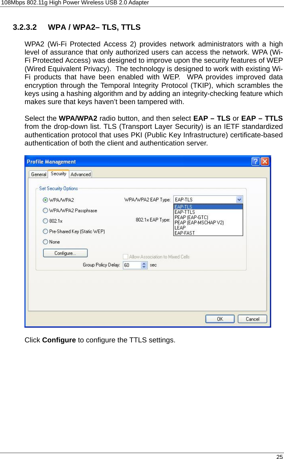108Mbps 802.11g High Power Wireless USB 2.0 Adapter       25  3.2.3.2  WPA / WPA2– TLS, TTLS  WPA2 (Wi-Fi Protected Access 2) provides network administrators with a high level of assurance that only authorized users can access the network. WPA (Wi-Fi Protected Access) was designed to improve upon the security features of WEP (Wired Equivalent Privacy).  The technology is designed to work with existing Wi-Fi products that have been enabled with WEP.  WPA provides improved data encryption through the Temporal Integrity Protocol (TKIP), which scrambles the keys using a hashing algorithm and by adding an integrity-checking feature which makes sure that keys haven’t been tampered with.  Select the WPA/WPA2 radio button, and then select EAP – TLS or EAP – TTLS from the drop-down list. TLS (Transport Layer Security) is an IETF standardized authentication protocol that uses PKI (Public Key Infrastructure) certificate-based authentication of both the client and authentication server.    Click Configure to configure the TTLS settings.  