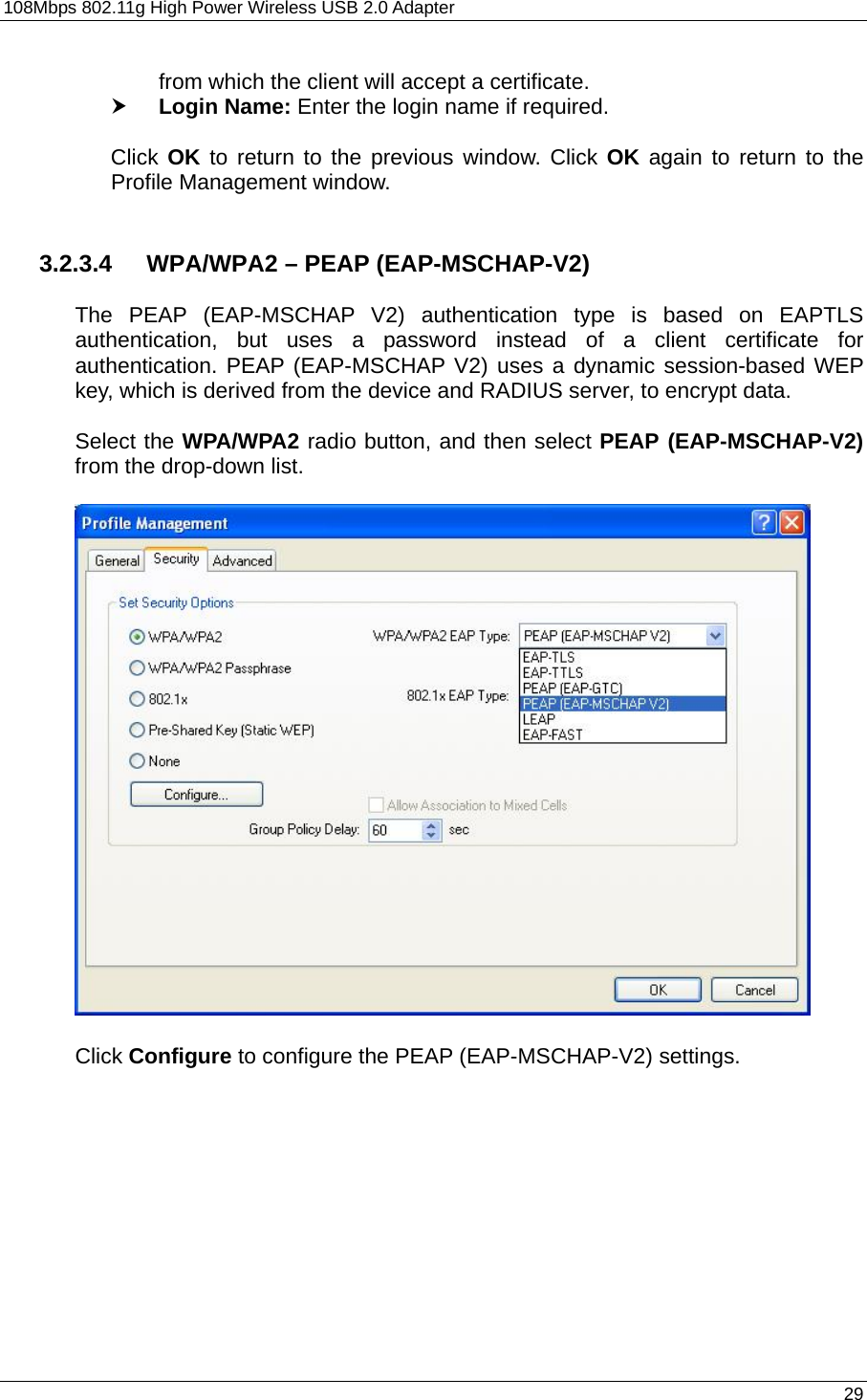 108Mbps 802.11g High Power Wireless USB 2.0 Adapter       29  from which the client will accept a certificate.   h Login Name: Enter the login name if required.  Click OK to return to the previous window. Click OK again to return to the Profile Management window.     3.2.3.4  WPA/WPA2 – PEAP (EAP-MSCHAP-V2)  The PEAP (EAP-MSCHAP V2) authentication type is based on EAPTLS authentication, but uses a password instead of a client certificate for authentication. PEAP (EAP-MSCHAP V2) uses a dynamic session-based WEP key, which is derived from the device and RADIUS server, to encrypt data.  Select the WPA/WPA2 radio button, and then select PEAP (EAP-MSCHAP-V2) from the drop-down list.     Click Configure to configure the PEAP (EAP-MSCHAP-V2) settings.  