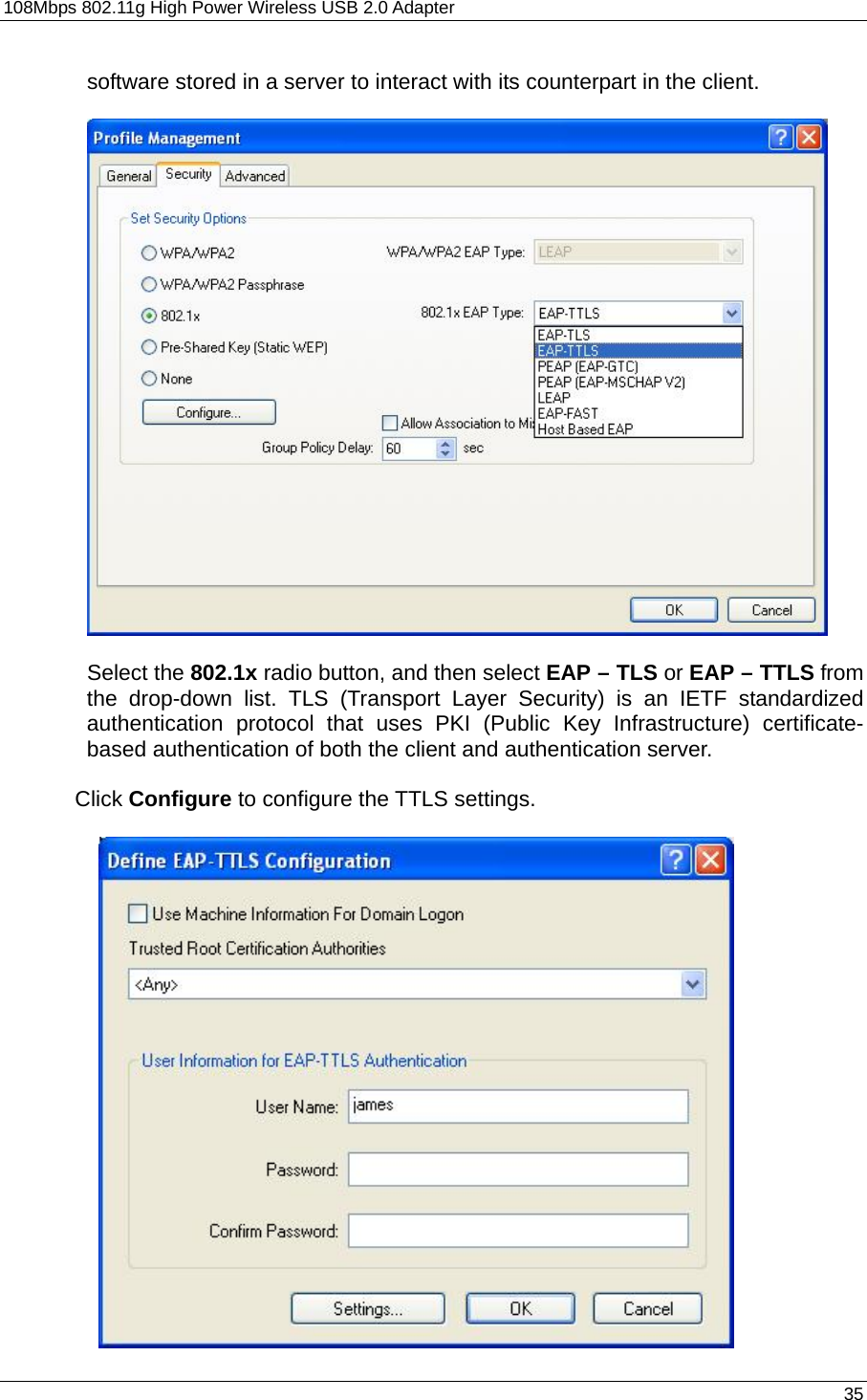 108Mbps 802.11g High Power Wireless USB 2.0 Adapter       35  software stored in a server to interact with its counterpart in the client.    Select the 802.1x radio button, and then select EAP – TLS or EAP – TTLS from the drop-down list. TLS (Transport Layer Security) is an IETF standardized authentication protocol that uses PKI (Public Key Infrastructure) certificate-based authentication of both the client and authentication server.  Click Configure to configure the TTLS settings.   