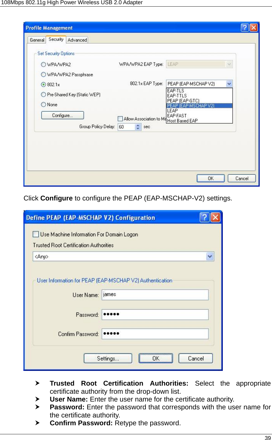 108Mbps 802.11g High Power Wireless USB 2.0 Adapter       39    Click Configure to configure the PEAP (EAP-MSCHAP-V2) settings.    h Trusted Root Certification Authorities: Select the appropriate certificate authority from the drop-down list.   h User Name: Enter the user name for the certificate authority. h Password: Enter the password that corresponds with the user name for the certificate authority. h Confirm Password: Retype the password.  