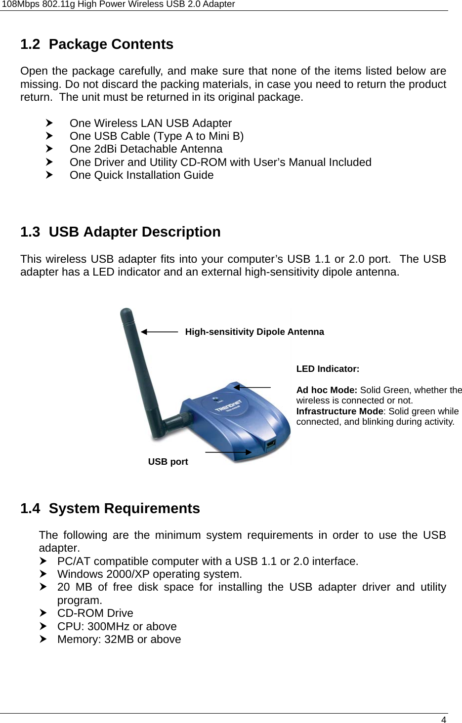 108Mbps 802.11g High Power Wireless USB 2.0 Adapter       4  1.2 Package Contents Open the package carefully, and make sure that none of the items listed below are missing. Do not discard the packing materials, in case you need to return the product return.  The unit must be returned in its original package.  h  One Wireless LAN USB Adapter h  One USB Cable (Type A to Mini B) h  One 2dBi Detachable Antenna h  One Driver and Utility CD-ROM with User’s Manual Included h  One Quick Installation Guide   1.3  USB Adapter Description This wireless USB adapter fits into your computer’s USB 1.1 or 2.0 port.  The USB adapter has a LED indicator and an external high-sensitivity dipole antenna.                   1.4 System Requirements The following are the minimum system requirements in order to use the USB adapter. h  PC/AT compatible computer with a USB 1.1 or 2.0 interface. h  Windows 2000/XP operating system. h  20 MB of free disk space for installing the USB adapter driver and utility program. h CD-ROM Drive h  CPU: 300MHz or above h  Memory: 32MB or above  USB portHigh-sensitivity Dipole Antenna LED Indicator:   Ad hoc Mode: Solid Green, whether the wireless is connected or not. Infrastructure Mode: Solid green while connected, and blinking during activity. 