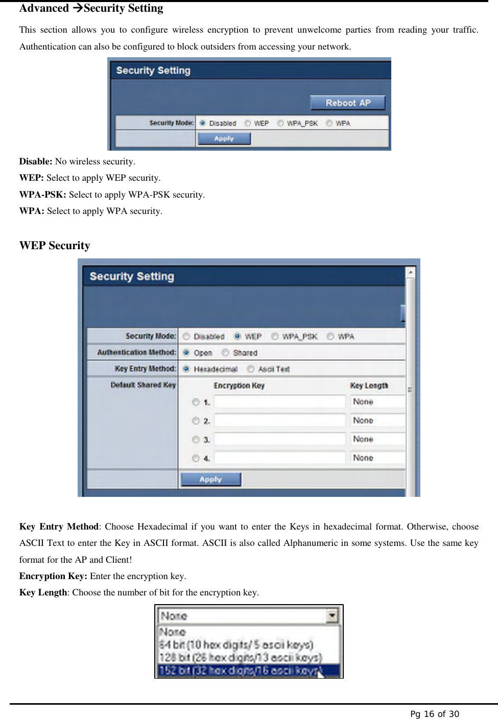 Pg 16 of 30Advanced Security SettingThis section allows you to configure wireless encryption to prevent unwelcome parties from reading your traffic.Authentication can also be configured to block outsiders from accessing your network.Disable: No wireless security.WEP: Select to apply WEP security.WPA-PSK: Select to apply WPA-PSK security.WPA: Select to apply WPA security.WEP SecurityKey Entry Method: Choose Hexadecimal if you want to enter the Keys in hexadecimal format. Otherwise, chooseASCII Text to enter the Key in ASCII format. ASCII is also called Alphanumeric in some systems. Use the same keyformat for the AP and Client!Encryption Key: Enter the encryption key.Key Length: Choose the number of bit for the encryption key.