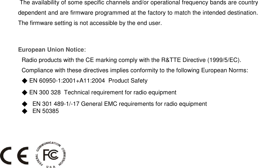 The availability of some specific channels and/or operational frequency bands are countrydependent and are firmware programmed at the factory to match the intended destination.The firmware setting is not accessible by the end user.European Union Notice:Radio products with the CE marking comply with the R&amp;TTE Directive (1999/5/EC).Compliance with these directives implies conformity to the following European Norms:◆EN 60950-1:2001+A11:2004 Product Safety◆EN 300 328 Technical requirement for radio equipment◆EN 301 489-1/-17 General EMC requirements for radio equipment◆EN 50385