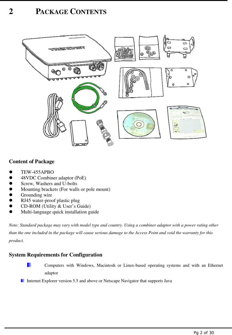 Pg 2 of 302 PACKAGE CONTENTSContent of PackageTEW-455APBO48VDC Combiner adaptor (PoE)Screw, Washers and U-boltsMounting brackets (For walls or pole mount)Grounding wireRJ45 water-proof plastic plugCD-ROM (Utility &amp; User’s Guide)Multi-language quick installation guideNote: Standard package may vary with model type and country. Using a combiner adaptor with a power rating otherthan the one included in the package will cause serious damage to the Access Point and void the warranty for thisproduct.System Requirements for ConfigurationComputers with Windows, Macintosh or Linux-based operating systems and with an EthernetadaptorInternet Explorer version 5.5 and above or Netscape Navigator that supports Java