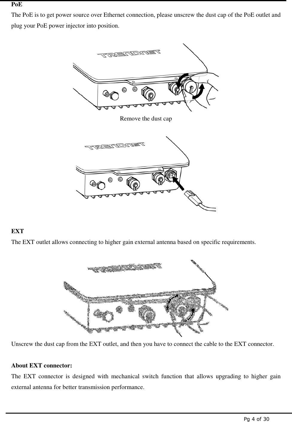 Pg 4 of 30PoEThe PoE is to get power source over Ethernet connection, please unscrew the dust cap of the PoE outlet andplug your PoE power injector into position.Remove the dust capEXTThe EXT outlet allows connecting to higher gain external antenna based on specific requirements.Unscrew the dust cap from the EXT outlet, and then you have to connect the cable to the EXT connector.About EXT connector:The EXT connector is designed with mechanical switch function that allows upgrading to higher gainexternal antenna for better transmission performance.