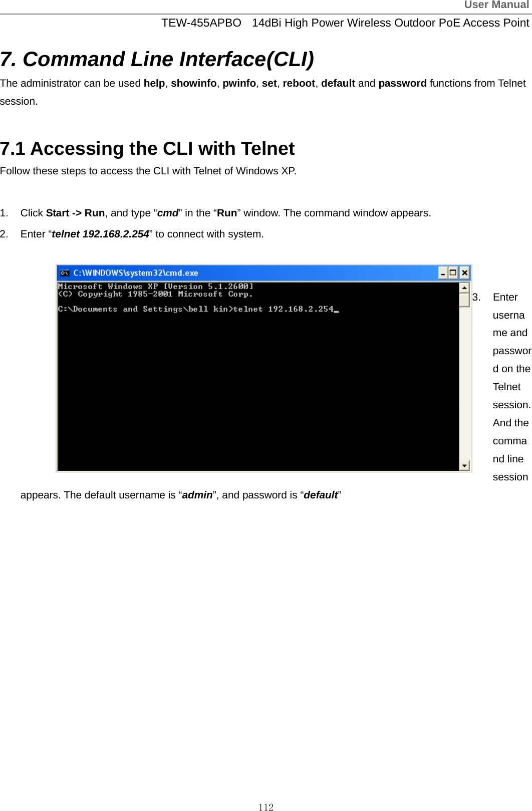 User ManualTEW-455APBO  14dBi High Power Wireless Outdoor PoE Access Point 112 7. Command Line Interface(CLI) The administrator can be used help, showinfo, pwinfo, set, reboot, default and password functions from Telnet session.  7.1 Accessing the CLI with Telnet Follow these steps to access the CLI with Telnet of Windows XP.  1. Click Start -&gt; Run, and type “cmd” in the “Run” window. The command window appears. 2. Enter “telnet 192.168.2.254” to connect with system.   3. Enter username and password on the Telnet session. And the command line session appears. The default username is “admin”, and password is “default”  