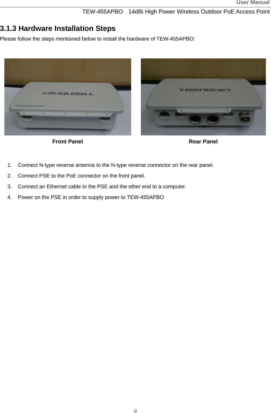 User ManualTEW-455APBO  14dBi High Power Wireless Outdoor PoE Access Point 9 3.1.3 Hardware Installation Steps Please follow the steps mentioned below to install the hardware of TEW-455APBO:   Front Panel  Rear Panel  1.  Connect N-type reverse antenna to the N-type reverse connector on the rear panel. 2.  Connect PSE to the PoE connector on the front panel. 3.  Connect an Ethernet cable to the PSE and the other end to a computer. 4.  Power on the PSE in order to supply power to TEW-455APBO  