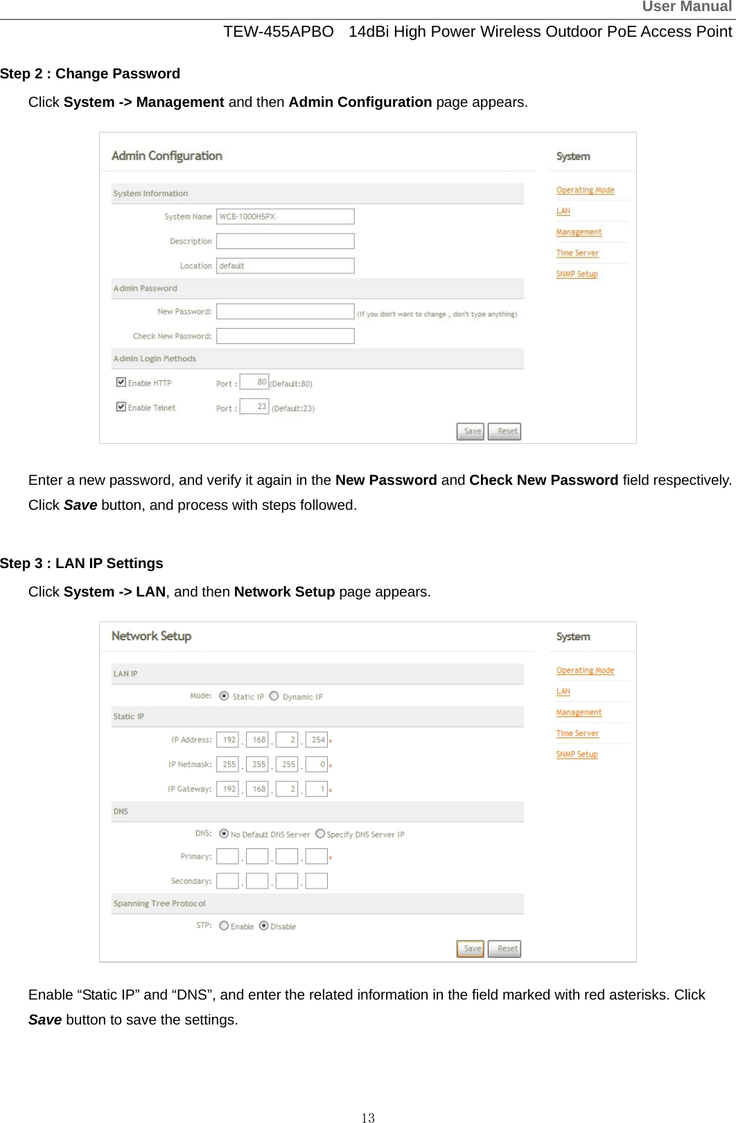 User ManualTEW-455APBO  14dBi High Power Wireless Outdoor PoE Access Point 13 Step 2 : Change Password Click System -&gt; Management and then Admin Configuration page appears.             Enter a new password, and verify it again in the New Password and Check New Password field respectively. Click Save button, and process with steps followed.  Step 3 : LAN IP Settings Click System -&gt; LAN, and then Network Setup page appears.              Enable “Static IP” and “DNS”, and enter the related information in the field marked with red asterisks. Click Save button to save the settings. 