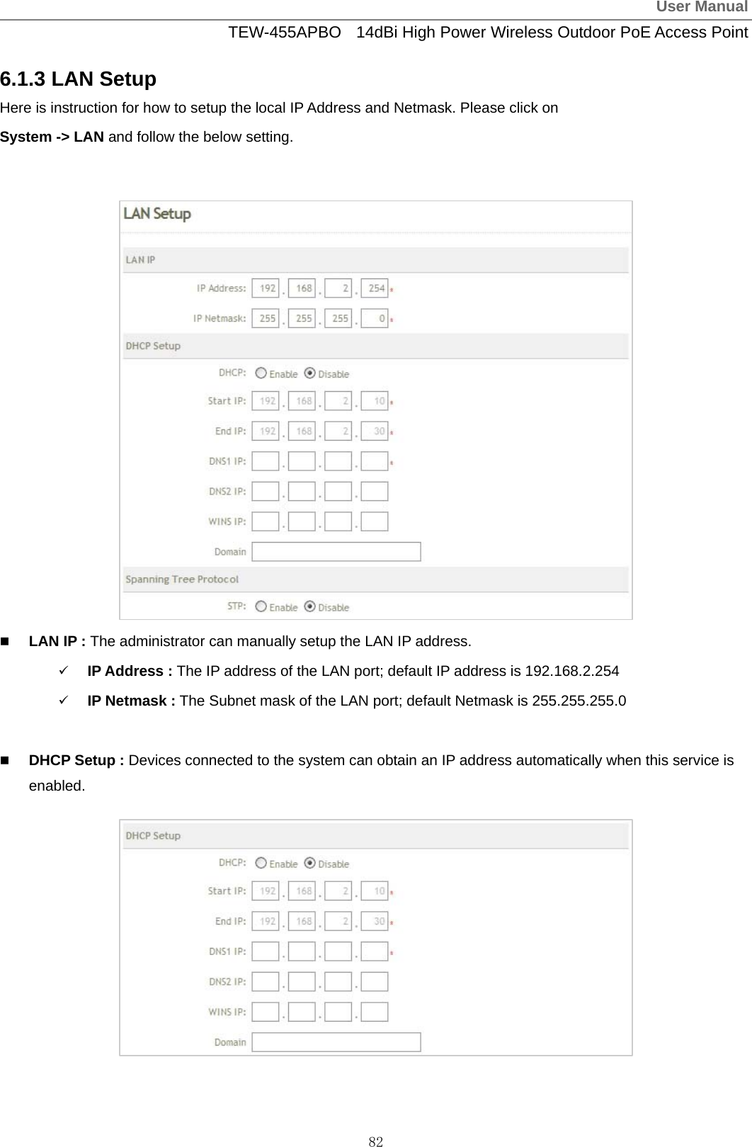 User ManualTEW-455APBO  14dBi High Power Wireless Outdoor PoE Access Point 82 6.1.3 LAN Setup Here is instruction for how to setup the local IP Address and Netmask. Please click on   System -&gt; LAN and follow the below setting.                  LAN IP : The administrator can manually setup the LAN IP address. 9 IP Address : The IP address of the LAN port; default IP address is 192.168.2.254 9 IP Netmask : The Subnet mask of the LAN port; default Netmask is 255.255.255.0   DHCP Setup : Devices connected to the system can obtain an IP address automatically when this service is enabled.           