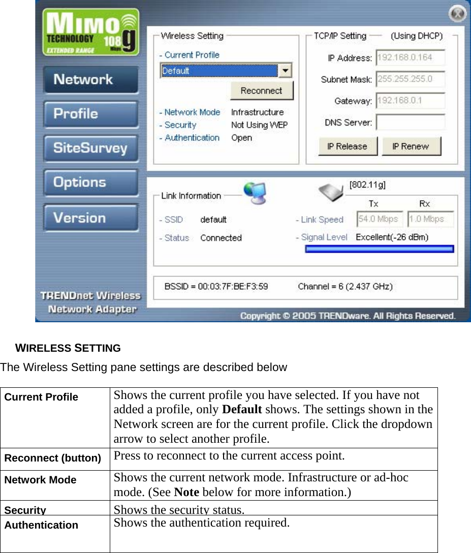   WIRELESS SETTING The Wireless Setting pane settings are described below Current Profile Shows the current profile you have selected. If you have not added a profile, only Default shows. The settings shown in the Network screen are for the current profile. Click the dropdown arrow to select another profile. Reconnect (button) Press to reconnect to the current access point. Network Mode Shows the current network mode. Infrastructure or ad-hoc mode. (See Note below for more information.) Security Shows the security status.Authentication Shows the authentication required. 