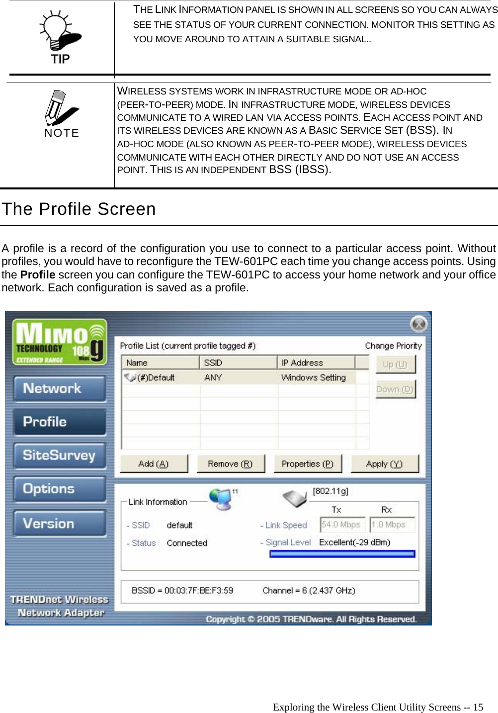   Exploring the Wireless Client Utility Screens -- 15  THE LINK INFORMATION PANEL IS SHOWN IN ALL SCREENS SO YOU CAN ALWAYS SEE THE STATUS OF YOUR CURRENT CONNECTION. MONITOR THIS SETTING AS  YOU MOVE AROUND TO ATTAIN A SUITABLE SIGNAL.. The Profile Screen A profile is a record of the configuration you use to connect to a particular access point. Without profiles, you would have to reconfigure the TEW-601PC each time you change access points. Using the Profile screen you can configure the TEW-601PC to access your home network and your office network. Each configuration is saved as a profile.    WIRELESS SYSTEMS WORK IN INFRASTRUCTURE MODE OR AD-HOC (PEER-TO-PEER) MODE. IN INFRASTRUCTURE MODE, WIRELESS DEVICES COMMUNICATE TO A WIRED LAN VIA ACCESS POINTS. EACH ACCESS POINT AND ITS WIRELESS DEVICES ARE KNOWN AS A BASIC SERVICE SET (BSS). IN AD-HOC MODE (ALSO KNOWN AS PEER-TO-PEER MODE), WIRELESS DEVICES COMMUNICATE WITH EACH OTHER DIRECTLY AND DO NOT USE AN ACCESS POINT. THIS IS AN INDEPENDENT BSS (IBSS).  NOTE 