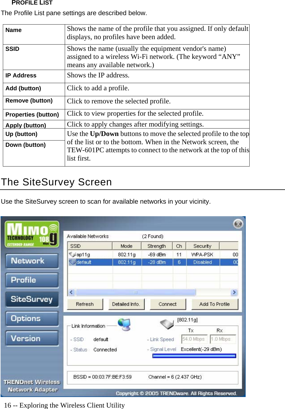   16 -- Exploring the Wireless Client Utility PROFILE LIST The Profile List pane settings are described below. Name Shows the name of the profile that you assigned. If only default displays, no profiles have been added. SSID Shows the name (usually the equipment vendor&apos;s name) assigned to a wireless Wi-Fi network. (The keyword “ANY” means any available network.) IP Address Shows the IP address. Add (button) Click to add a profile. Remove (button) Click to remove the selected profile. Properties (button) Click to view properties for the selected profile. Apply (button) Click to apply changes after modifying settings. Up (button) Down (button) Use the Up/Down buttons to move the selected profile to the top of the list or to the bottom. When in the Network screen, the TEW-601PC attempts to connect to the network at the top of thislist first. The SiteSurvey Screen Use the SiteSurvey screen to scan for available networks in your vicinity.  