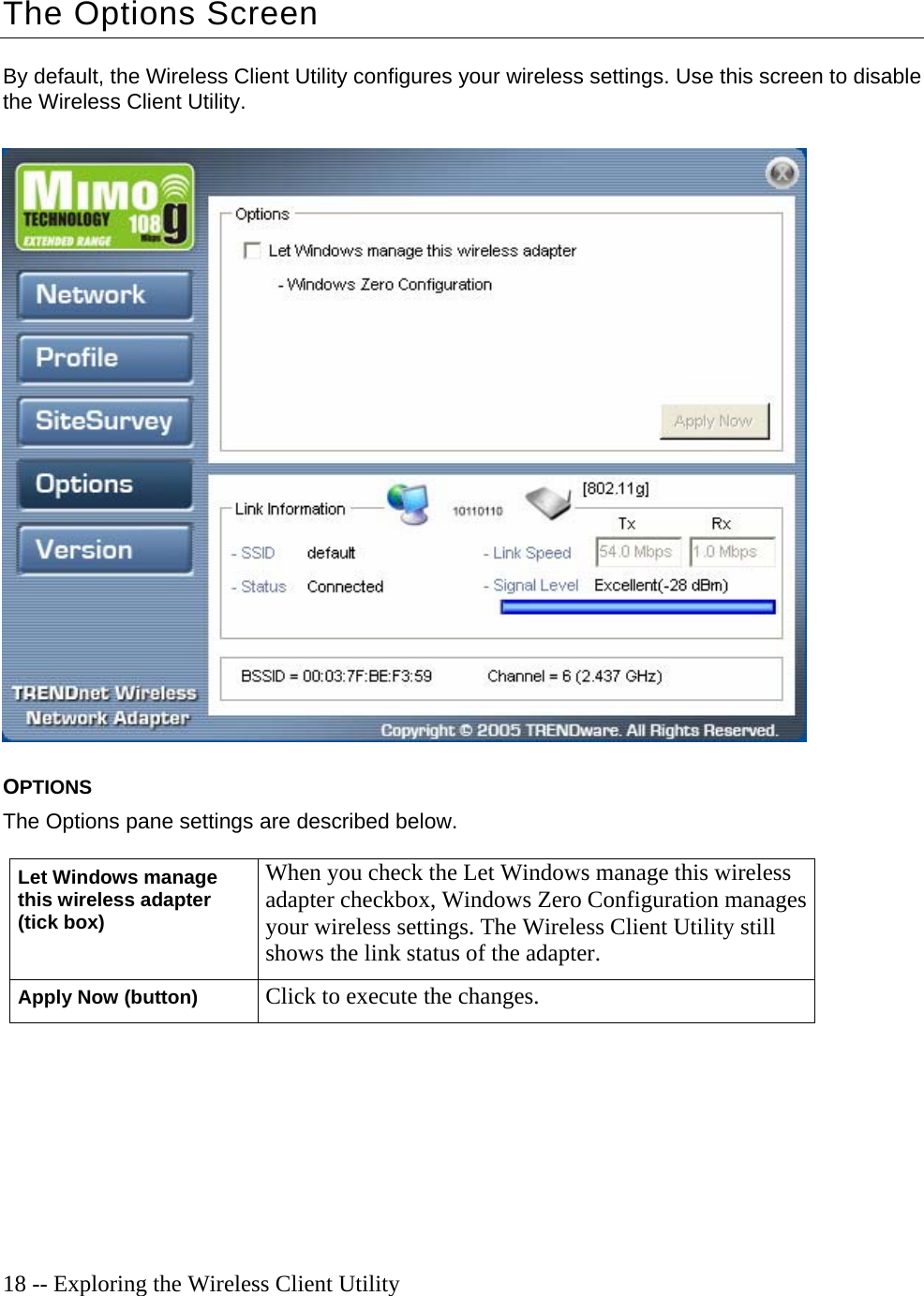  18 -- Exploring the Wireless Client Utility The Options Screen By default, the Wireless Client Utility configures your wireless settings. Use this screen to disable the Wireless Client Utility.    OPTIONS The Options pane settings are described below. Let Windows manage this wireless adapter (tick box) When you check the Let Windows manage this wireless adapter checkbox, Windows Zero Configuration manages your wireless settings. The Wireless Client Utility still shows the link status of the adapter. Apply Now (button) Click to execute the changes.  