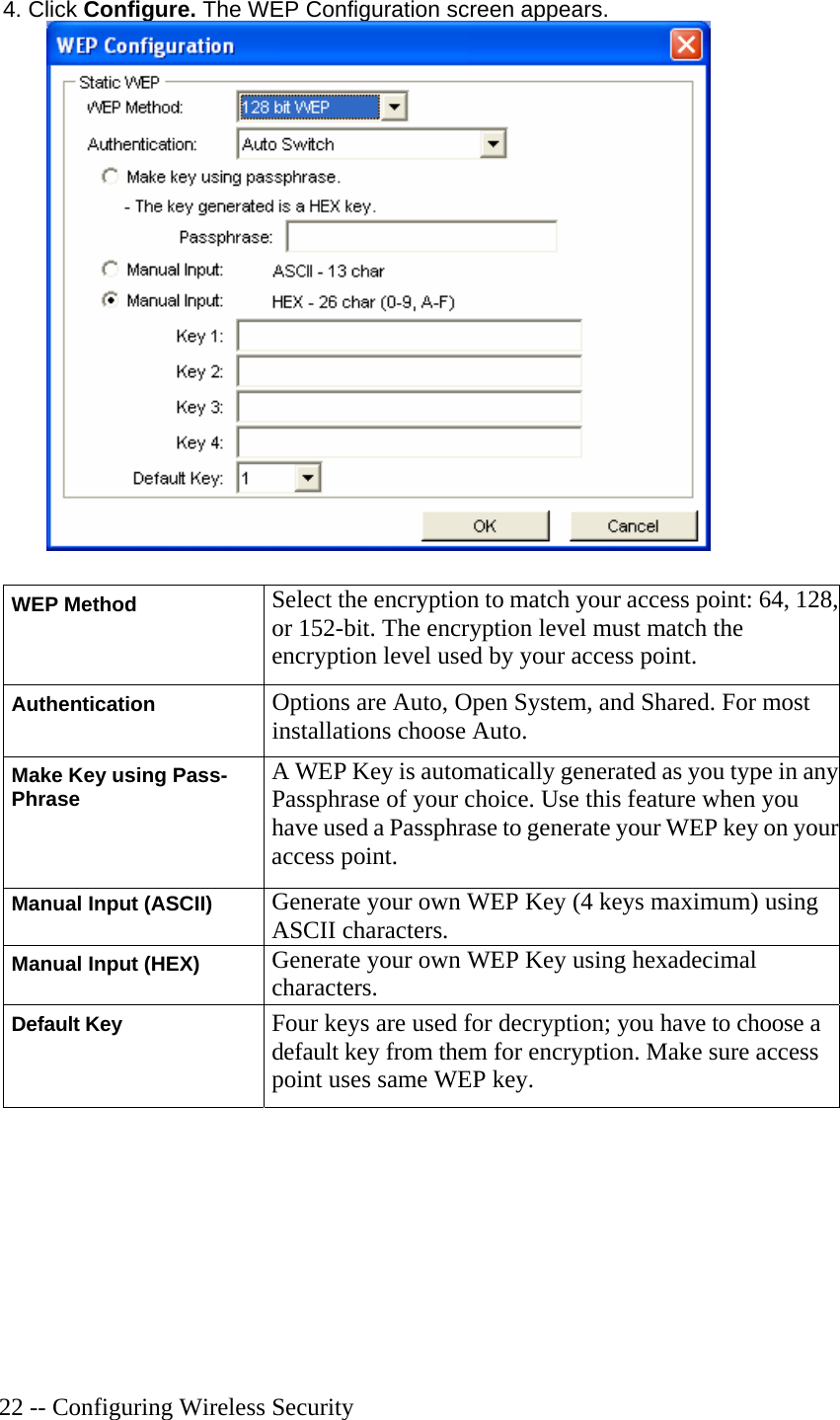   22 -- Configuring Wireless Security 4. Click Configure. The WEP Configuration screen appears.  WEP Method Select the encryption to match your access point: 64, 128, or 152-bit. The encryption level must match the encryption level used by your access point. Authentication Options are Auto, Open System, and Shared. For most installations choose Auto.  Make Key using Pass- Phrase A WEP Key is automatically generated as you type in any Passphrase of your choice. Use this feature when you have used a Passphrase to generate your WEP key on your access point. Manual Input (ASCII) Generate your own WEP Key (4 keys maximum) using ASCII characters. Manual Input (HEX) Generate your own WEP Key using hexadecimal characters. Default Key Four keys are used for decryption; you have to choose a default key from them for encryption. Make sure access point uses same WEP key.  